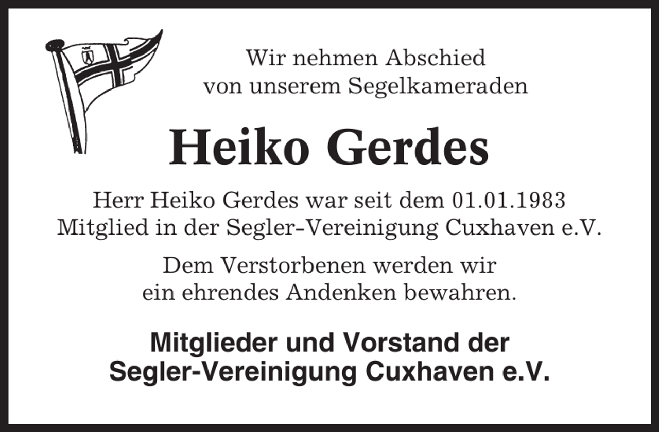 <p>Wir nehmen Abschied<br />von unserem Segelkameraden</p><p>Heiko Gerdes<br />Herr Heiko Gerdes war seit dem 01.01.1983<br />Mitglied in der Segler-Vereinigung Cuxhaven e.V.<br />Dem Verstorbenen werden wir<br />ein ehrendes Andenken bewahren.</p><p>Mitglieder und Vorstand der<br />Segler-Vereinigung Cuxhaven e.V.</p>
