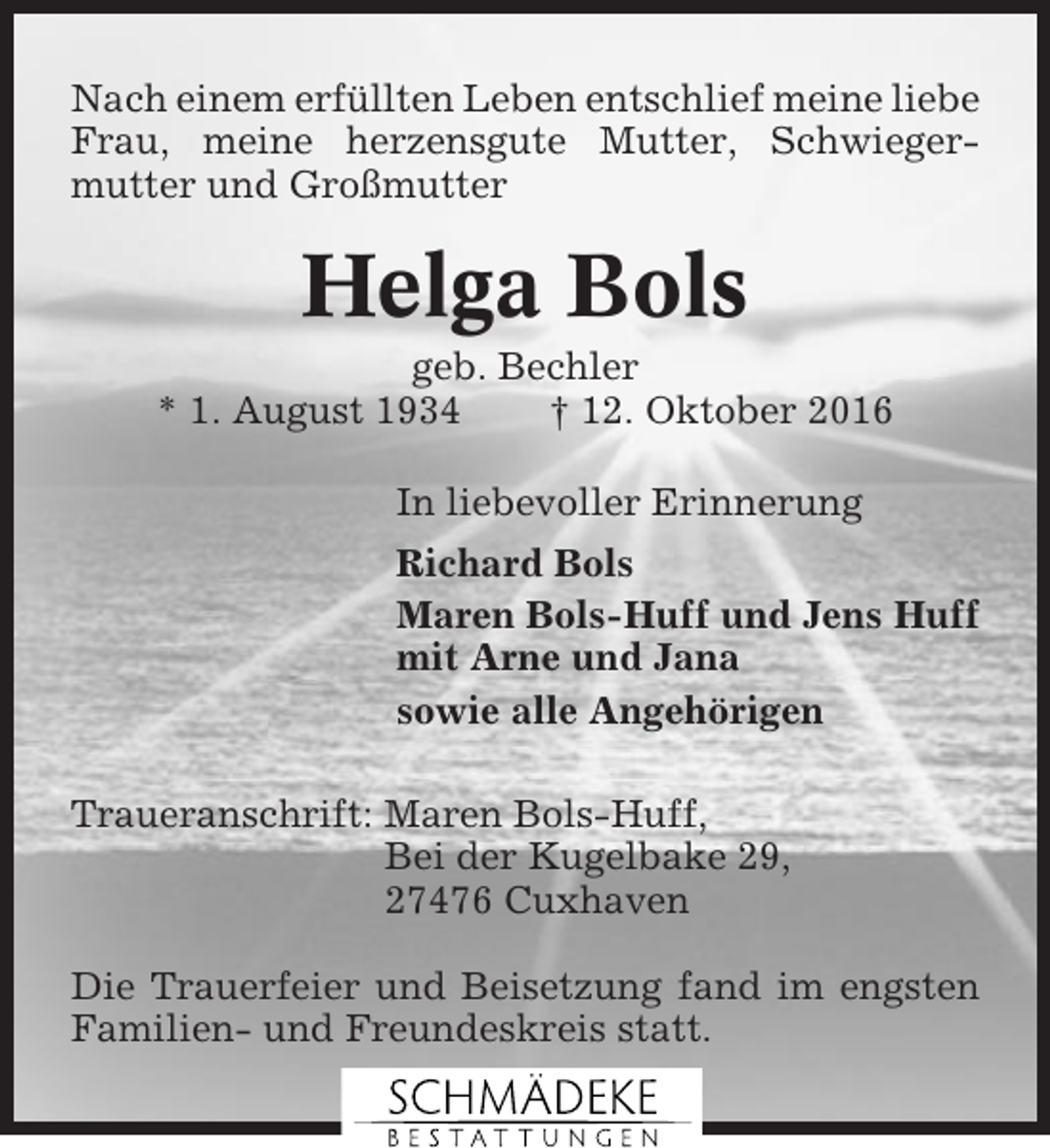 <p>Nach einem erfüllten Leben entschlief meine liebe<br />Frau, meine herzensgute Mutter, Schwiegermutter und Großmutter</p><p>Helga Bols<br />geb. Bechler<br />* 1. August 1934<br />† 12. Oktober 2016<br />In liebevoller Erinnerung<br />Richard Bols<br />Maren Bols-Huff und Jens Huff<br />mit Arne und Jana<br />sowie alle Angehörigen<br />Traueranschrift: Maren Bols-Huff,<br />Bei der Kugelbake 29,<br />27476 Cuxhaven<br />Die Trauerfeier und Beisetzung fand im engsten<br />Familien- und Freundeskreis statt.</p>