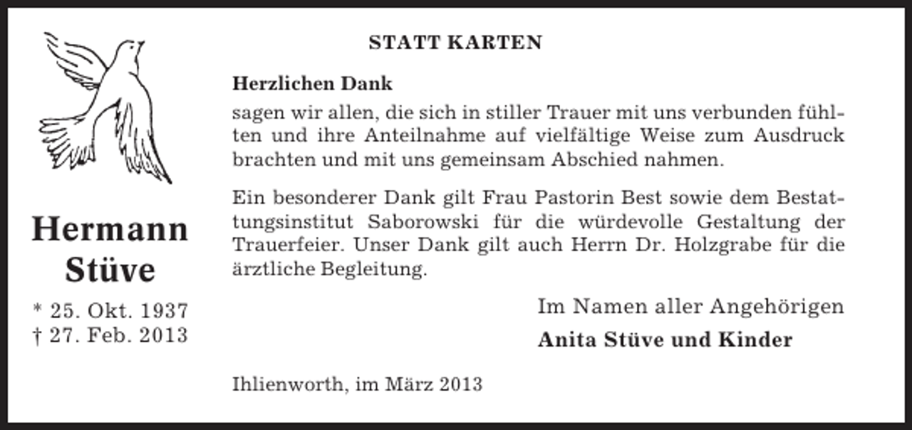 <p>STATT KARTEN<br />Herzlichen Dank<br />sagen wir allen, die sich in stiller Trauer mit uns verbunden fühlten und ihre Anteilnahme auf vielfältige Weise zum Ausdruck<br />brachten und mit uns gemeinsam Abschied nahmen.</p><p>Hermann<br />Stüve</p><p>Ein besonderer Dank gilt Frau Pastorin Best sowie dem Bestattungsinstitut Saborowski für die würdevolle Gestaltung der<br />Trauerfeier. Unser Dank gilt auch Herrn Dr. Holzgrabe für die<br />ärztliche Begleitung.</p><p>Im Namen aller Angehörigen</p><p>* 25. Okt. 1937<br />† 27. Feb. 2013</p><p>Anita Stüve und Kinder<br />Ihlienworth, im März 2013</p>