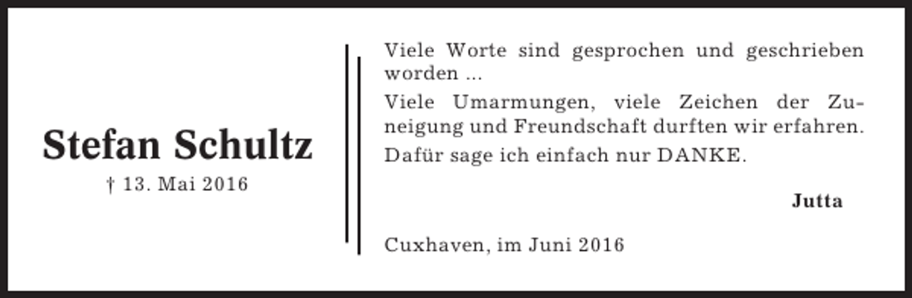 <p>Stefan Schultz</p><p>Viele Worte sind gesprochen und geschrieben<br />worden ...<br />Viele Umarmungen, viele Zeichen der Zuneigung und Freundschaft durften wir erfahren.<br />Dafür sage ich einfach nur DANKE.</p><p>† 13. Mai 2016</p><p>Jutta<br />Cuxhaven, im Juni 2016</p>