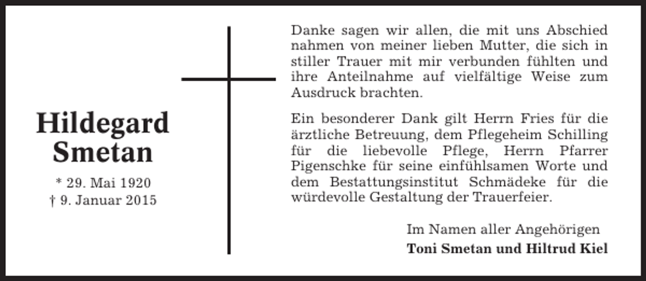 <p>Danke sagen wir allen, die mit uns Abschied<br />nahmen von meiner lieben Mutter, die sich in<br />stiller Trauer mit mir verbunden fühlten und<br />ihre Anteilnahme auf vielfältige Weise zum<br />Ausdruck brachten.</p><p>Hildegard<br />Smetan<br />* 29. Mai 1920<br />† 9. Januar 2015</p><p>Ein besonderer Dank gilt Herrn Fries für die<br />ärztliche Betreuung, dem Pflegeheim Schilling<br />für die liebevolle Pflege, Herrn Pfarrer<br />Pigenschke für seine einfühlsamen Worte und<br />dem Bestattungsinstitut Schmädeke für die<br />würdevolle Gestaltung der Trauerfeier.<br />Im Namen aller Angehörigen<br />Toni Smetan und Hiltrud Kiel</p>
