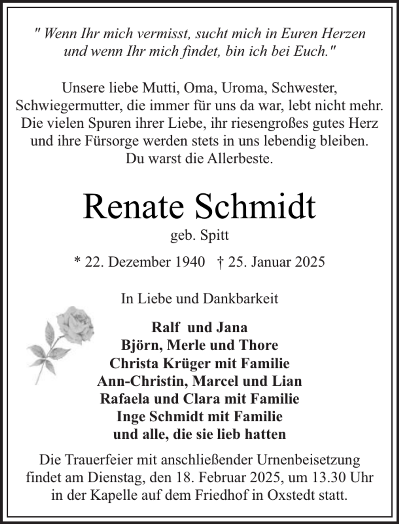 <p>" Wenn Ihr mich vermisst, sucht mich in Euren Herzen<br />und wenn Ihr mich findet, bin ich bei Euch."<br />Unsere liebe Mutti, Oma, Uroma, Schwester,<br />Schwiegermutter, die immer für uns da war, lebt nicht mehr.<br />Die vielen Spuren ihrer Liebe, ihr riesengroßes gutes Herz<br />und ihre Fürsorge werden stets in uns lebendig bleiben.<br />Du warst die Allerbeste.</p><p>Renate Schmidt<br />geb. Spitt</p><p>* 22. Dezember 1940 † 25. Januar 2025<br />In Liebe und Dankbarkeit<br />Ralf und Jana<br />Björn, Merle und Thore<br />Christa Krüger mit Familie<br />Ann-Christin, Marcel und Lian<br />Rafaela und Clara mit Familie<br />Inge Schmidt mit Familie<br />und alle, die sie lieb hatten<br />Die Trauerfeier mit anschließender Urnenbeisetzung<br />findet am Dienstag, den 18. Februar 2025, um 13.30 Uhr<br />in der Kapelle auf dem Friedhof in Oxstedt statt.</p>