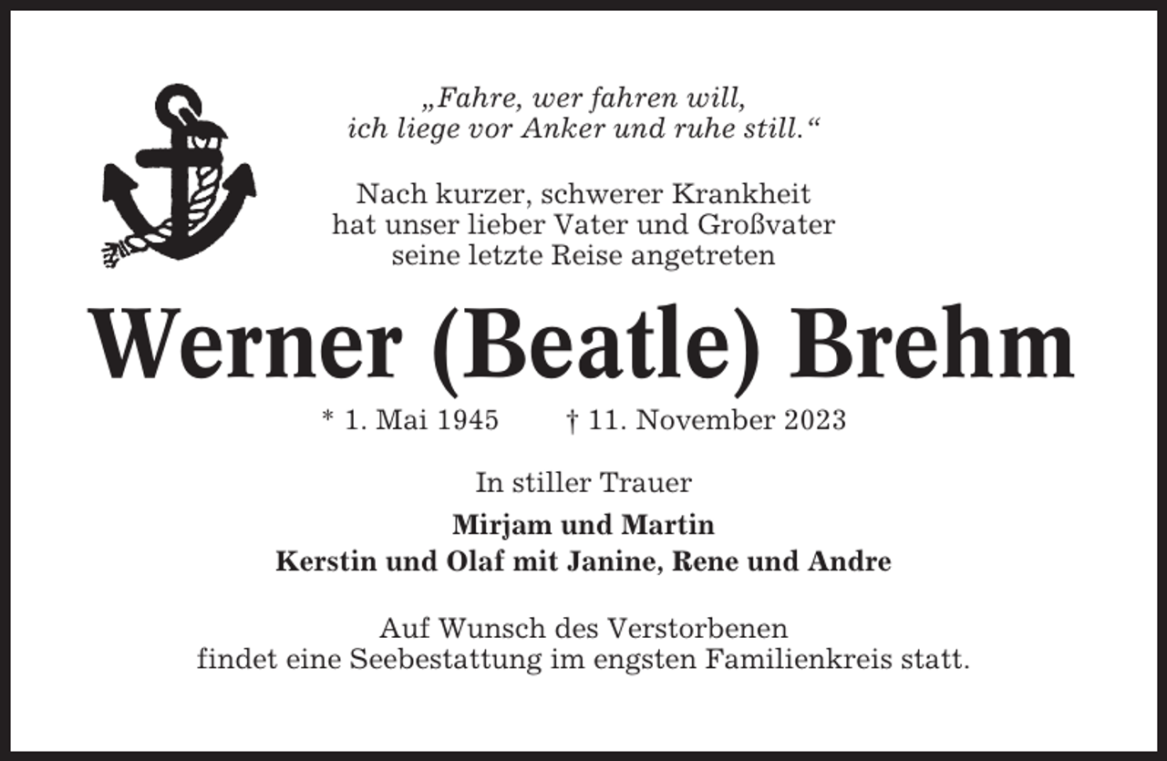 <p>„Fahre, wer fahren will,<br />ich liege vor Anker und ruhe still.“<br />Nach kurzer, schwerer Krankheit<br />hat unser lieber Vater und Großvater<br />seine letzte Reise angetreten</p><p>Werner (Beatle) Brehm<br />* 1. Mai 1945</p><p>† 11. November 2023</p><p>In stiller Trauer<br />Mirjam und Martin<br />Kerstin und Olaf mit Janine, Rene und Andre<br />Auf Wunsch des Verstorbenen<br />findet eine Seebestattung im engsten Familienkreis statt.</p>