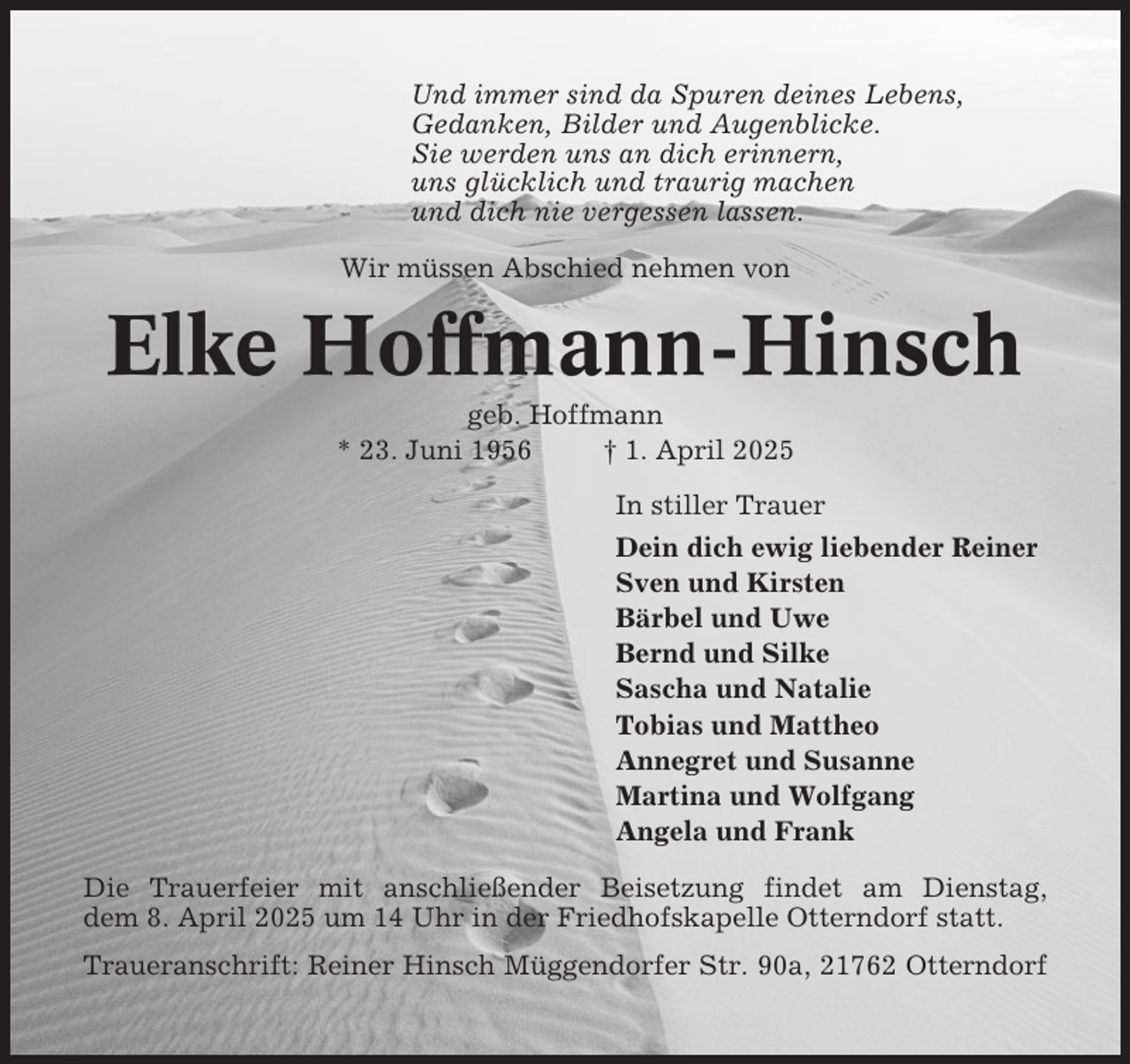 <p>Und immer sind da Spuren deines Lebens,<br />Gedanken, Bilder und Augenblicke.<br />Sie werden uns an dich erinnern,<br />uns glücklich und traurig machen<br />und dich nie vergessen lassen.<br />Wir müssen Abschied nehmen von</p><p>Elke Hoffmann-Hinsch<br />geb. Hoffmann<br />* 23. Juni 1956<br />† 1. April 2025<br />In stiller Trauer<br />Dein dich ewig liebender Reiner<br />Sven und Kirsten<br />Bärbel und Uwe<br />Bernd und Silke<br />Sascha und Natalie<br />Tobias und Mattheo<br />Annegret und Susanne<br />Martina und Wolfgang<br />Angela und Frank<br />Die Trauerfeier mit anschließender Beisetzung findet am Dienstag,<br />dem 8. April 2025 um 14 Uhr in der Friedhofskapelle Otterndorf statt.<br />Traueranschrift: Reiner Hinsch Müggendorfer Str. 90a, 21762 Otterndorf</p>