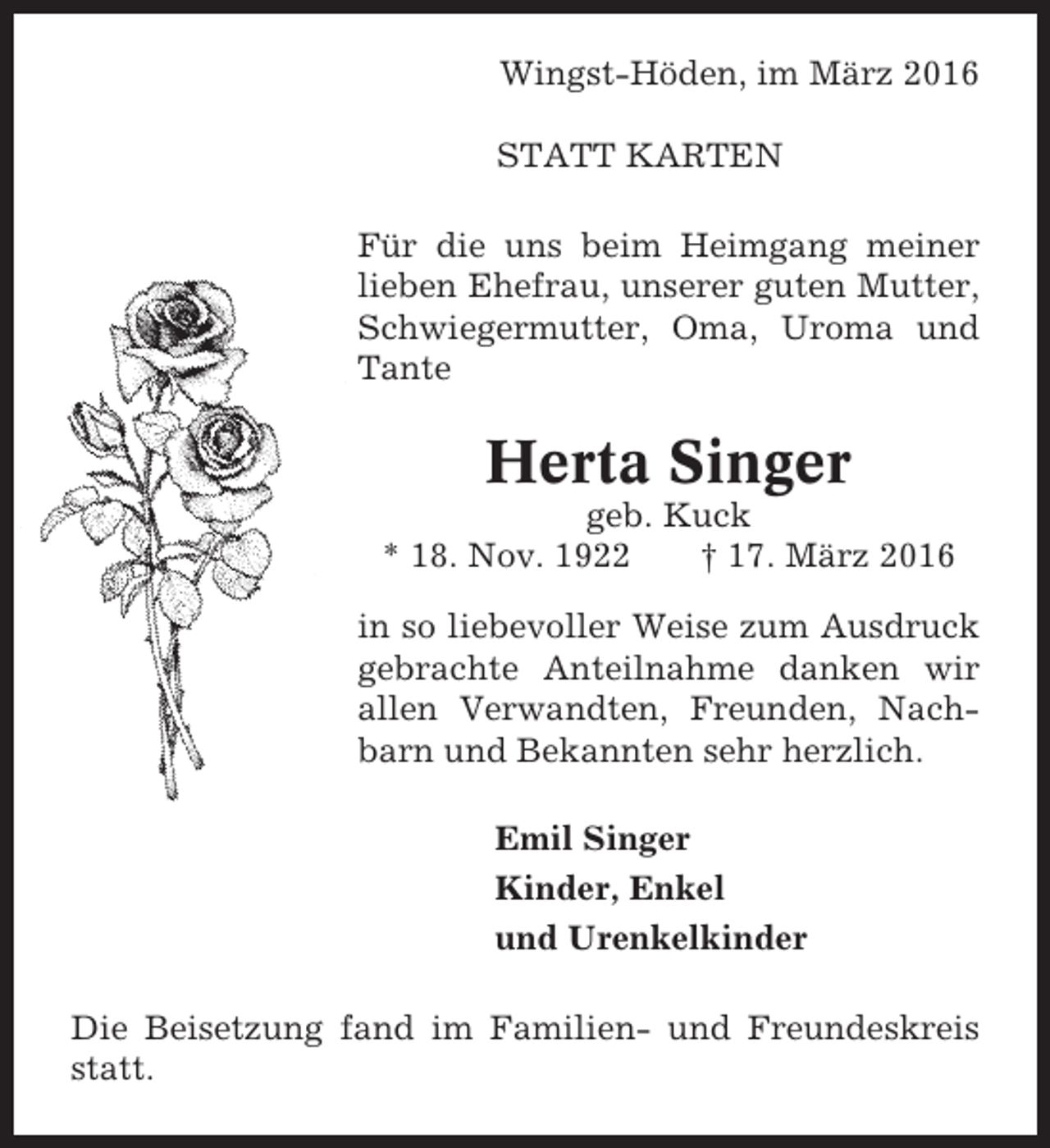 <p>Wingst-Höden, im März 2016<br />STATT KARTEN<br />Für die uns beim Heimgang meiner<br />lieben Ehefrau, unserer guten Mutter,<br />Schwiegermutter, Oma, Uroma und<br />Tante</p><p>Herta Singer<br />geb. Kuck<br />* 18. Nov. 1922<br />† 17. März 2016<br />in so liebevoller Weise zum Ausdruck<br />gebrachte Anteilnahme danken wir<br />allen Verwandten, Freunden, Nachbarn und Bekannten sehr herzlich.<br />Emil Singer<br />Kinder, Enkel<br />und Urenkelkinder<br />Die Beisetzung fand im Familien- und Freundeskreis<br />statt.</p>