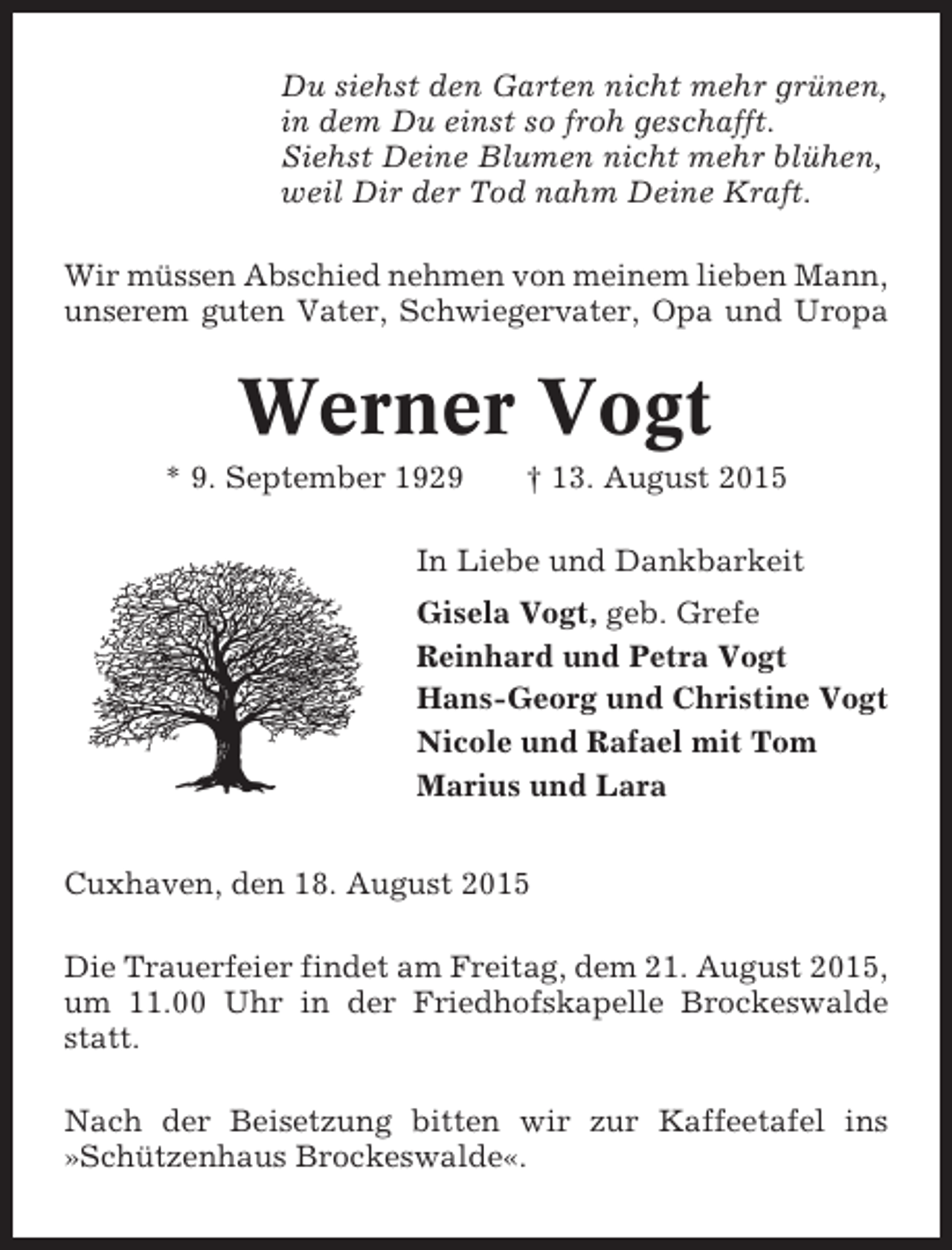 <p>Du siehst den Garten nicht mehr grünen,<br />in dem Du einst so froh geschafft.<br />Siehst Deine Blumen nicht mehr blühen,<br />weil Dir der Tod nahm Deine Kraft.<br />Wir müssen Abschied nehmen von meinem lieben Mann,<br />unserem guten Vater, Schwiegervater, Opa und Uropa</p><p>Werner Vogt<br />* 9. September 1929</p><p>† 13. August 2015</p><p>In Liebe und Dankbarkeit<br />Gisela Vogt, geb. Grefe<br />Reinhard und Petra Vogt<br />Hans-Georg und Christine Vogt<br />Nicole und Rafael mit Tom<br />Marius und Lara<br />Cuxhaven, den 18. August 2015<br />Die Trauerfeier findet am Freitag, dem 21. August 2015,<br />um 11.00 Uhr in der Friedhofskapelle Brockeswalde<br />statt.<br />Nach der Beisetzung bitten wir zur Kaffeetafel ins<br />»Schützenhaus Brockeswalde«.</p>