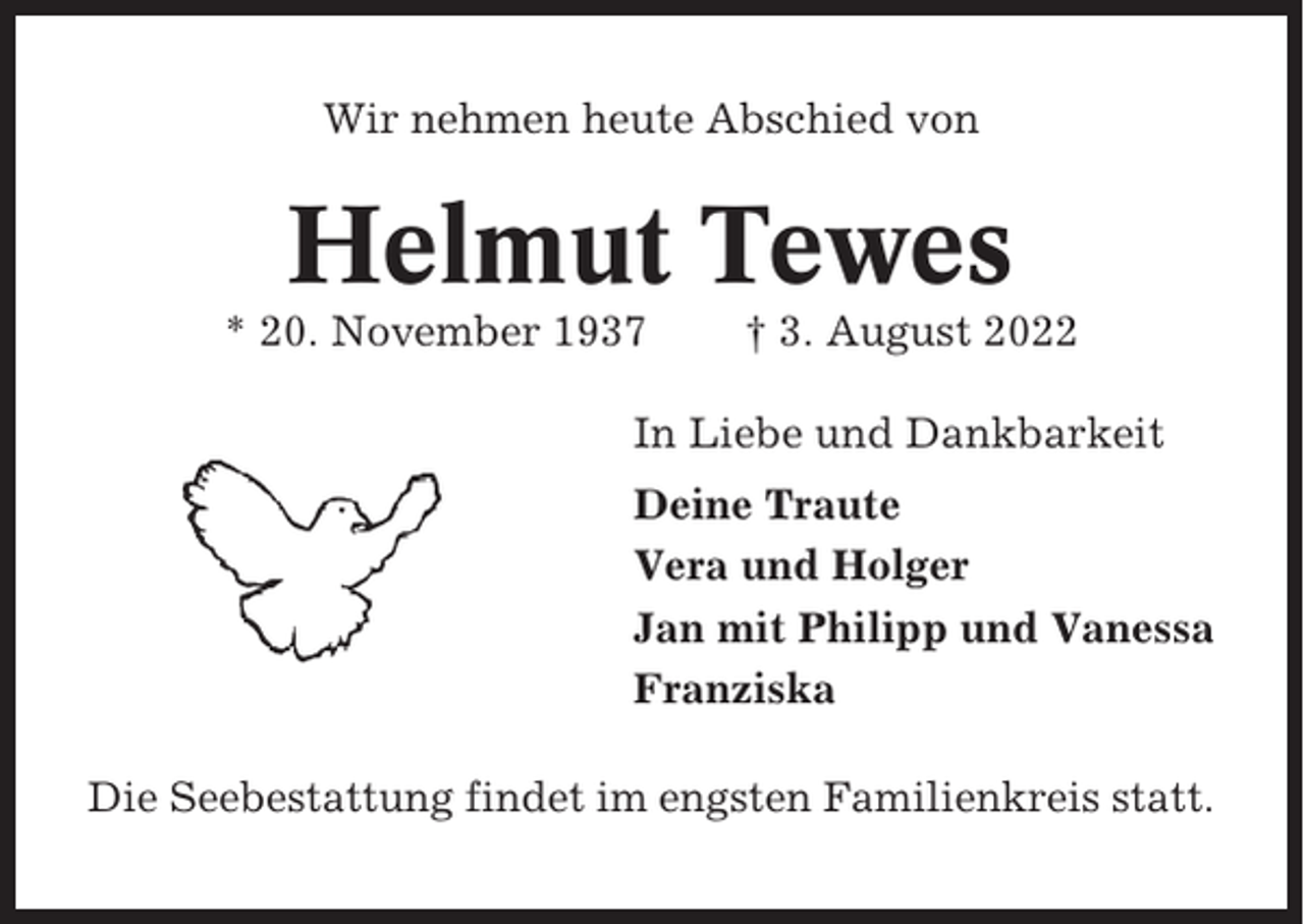 <p>Wir nehmen heute Abschied von</p><p>Helmut Tewes<br />* 20. November 1937</p><p>† 3. August 2022</p><p>In Liebe und Dankbarkeit<br />Deine Traute<br />Vera und Holger<br />Jan mit Philipp und Vanessa<br />Franziska<br />Die Seebestattung findet im engsten Familienkreis statt.</p>