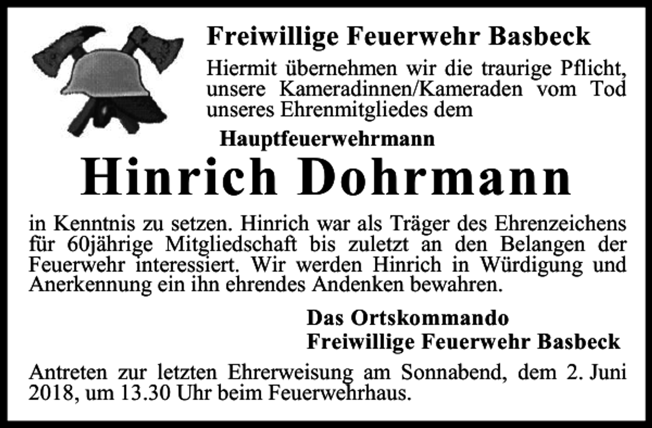 <p>Freiwillige Feuerwehr Basbeck</p><p>Hiermit übernehmen wir die traurige Pflicht,<br />unsere Kameradinnen/Kameraden vom Tod<br />unseres Ehrenmitgliedes dem<br />Hauptfeuerwehrmann</p><p>Hinrich Dohrmann</p><p>in Kenntnis zu setzen. Hinrich war als Träger des Ehrenzeichens<br />für 60jährige Mitgliedschaft bis zuletzt an den Belangen der<br />Feuerwehr interessiert. Wir werden Hinrich in Würdigung und<br />Anerkennung ein ihn ehrendes Andenken bewahren.<br />Das Ortskommando<br />Freiwillige Feuerwehr Basbeck<br />Antreten zur letzten Ehrerweisung am Sonnabend, dem 2. Juni<br />2018, um 13.30 Uhr beim Feuerwehrhaus.</p>