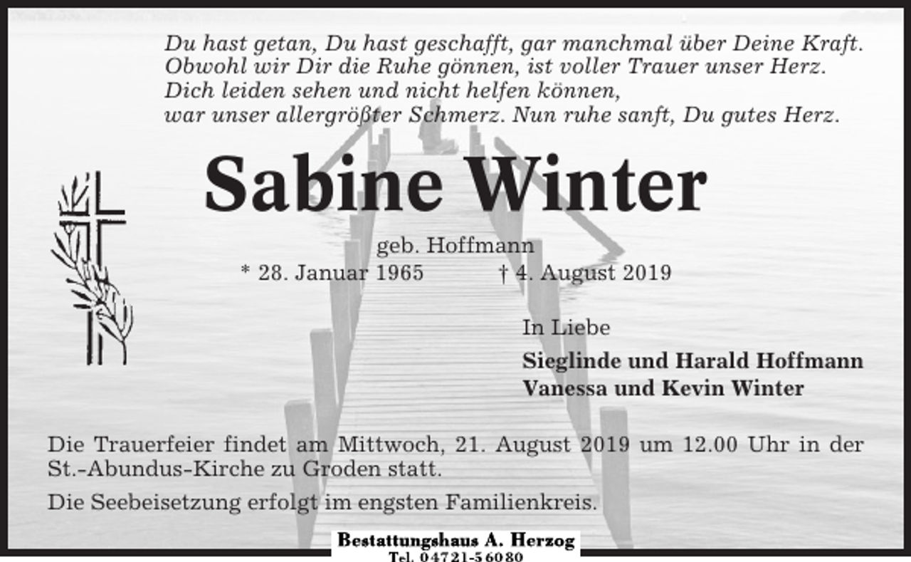 <p>Du hast getan, Du hast geschafft, gar manchmal über Deine Kraft.<br />Obwohl wir Dir die Ruhe gönnen, ist voller Trauer unser Herz.<br />Dich leiden sehen und nicht helfen können,<br />war unser allergrößter Schmerz. Nun ruhe sanft, Du gutes Herz.</p><p>Sabine Winter<br />geb. Hoffmann<br />* 28. Januar 1965<br />† 4. August 2019<br />In Liebe<br />Sieglinde und Harald Hoffmann<br />Vanessa und Kevin Winter<br />Die Trauerfeier findet am Mittwoch, 21. August 2019 um 12.00 Uhr in der<br />St.-Abundus-Kirche zu Groden statt.<br />Die Seebeisetzung erfolgt im engsten Familienkreis.</p>