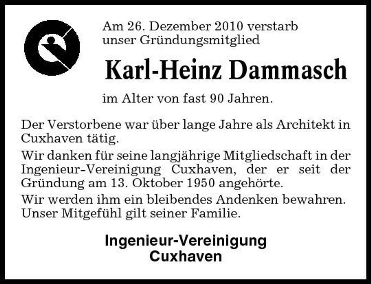 <p>Am 26. Dezember 2010 verstarb unser Gründungsmitglied</p><p>Karl-Heinz Dammasch<br />im Alter von fast 90 Jahren. Der Verstorbene war über lange Jahre als Architekt in Cuxhaven tätig. Wir danken für seine langjährige Mitgliedschaft in der Ingenieur-Vereinigung Cuxhaven, der er seit der Gründung am 13. Oktober 1950 angehörte. Wir werden ihm ein bleibendes Andenken bewahren. Unser Mitgefühl gilt seiner Familie.</p><p>Ingenieur-Vereinigung Cuxhaven</p>