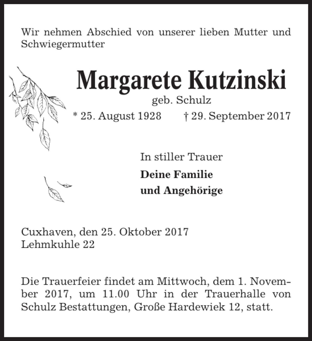 <p>Wir nehmen Abschied von unserer lieben Mutter und<br />Schwiegermutter</p><p>Margarete Kutzinski<br />geb. Schulz<br />* 25. August 1928<br />† 29. September 2017</p><p>In stiller Trauer<br />Deine Familie<br />und Angehörige</p><p>Cuxhaven, den 25. Oktober 2017<br />Lehmkuhle 22<br />Die Trauerfeier findet am Mittwoch, dem 1. November 2017, um 11.00 Uhr in der Trauerhalle von<br />Schulz Bestattungen, Große Hardewiek 12, statt.</p>