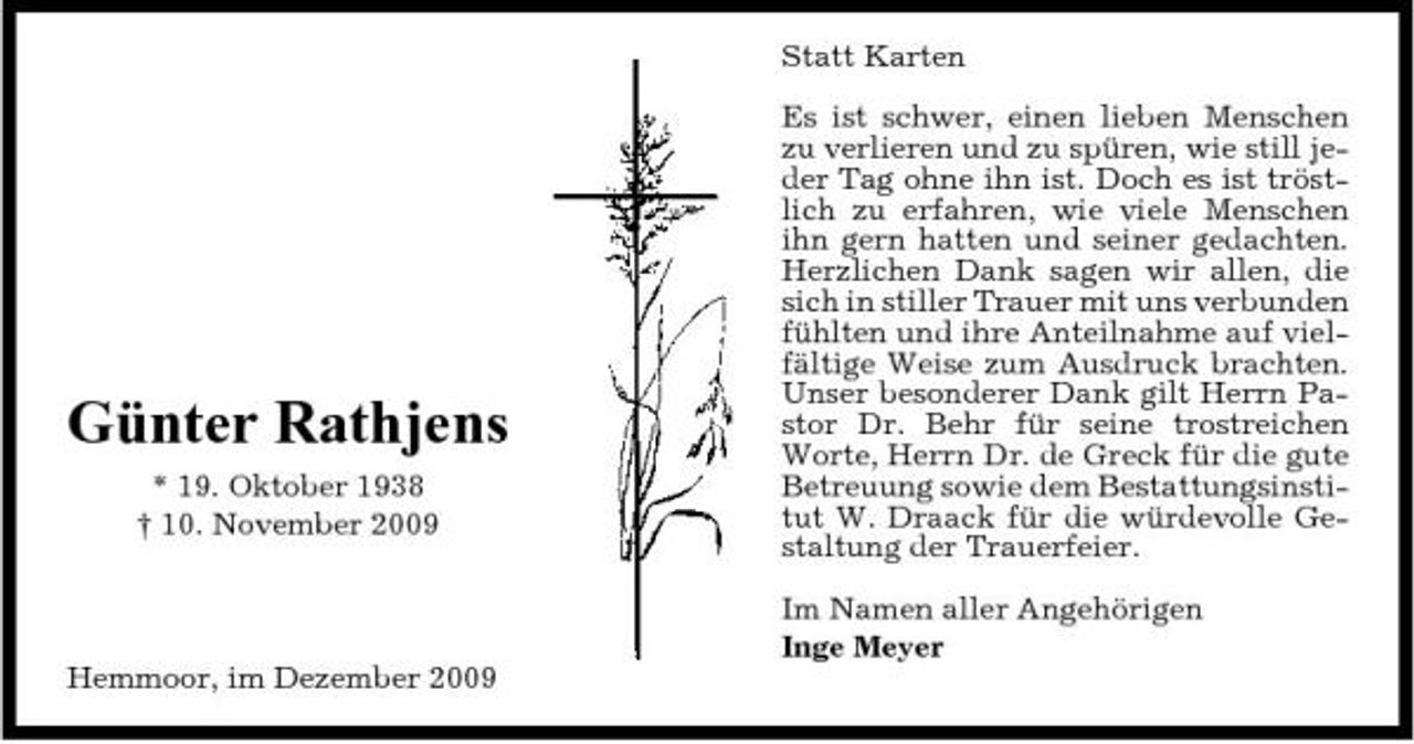 <p>Statt Karten Es ist schwer, einen lieben Menschen zu verlieren und zu spüren, wie still jeder Tag ohne ihn ist. Doch es ist tröstlich zu erfahren, wie viele Menschen ihn gern hatten und seiner gedachten. Herzlichen Dank sagen wir allen, die sich in stiller Trauer mit uns verbunden fühlten und ihre Anteilnahme auf vielfältige Weise zum Ausdruck brachten. Unser besonderer Dank gilt Herrn Pastor Dr. Behr für seine trostreichen Worte, Herrn Dr. de Greck für die gute Betreuung sowie dem Bestattungsinstitut W. Draack für die würdevolle Gestaltung der Trauerfeier. Im Namen aller Angehörigen Inge Meyer Hemmoor, im Dezember 2009</p><p>Günter Rathjens<br />* 19. Oktober 1938 † 10. November 2009</p>