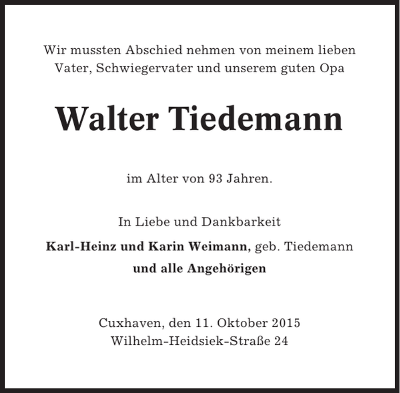 <p>Wir mussten Abschied nehmen von meinem lieben<br />Vater, Schwiegervater und unserem guten Opa</p><p>Walter Tiedemann<br />im Alter von 93 Jahren.<br />In Liebe und Dankbarkeit<br />Karl-Heinz und Karin Weimann, geb. Tiedemann<br />und alle Angehörigen</p><p>Cuxhaven, den 11. Oktober 2015<br />Wilhelm-Heidsiek-Straße 24</p>