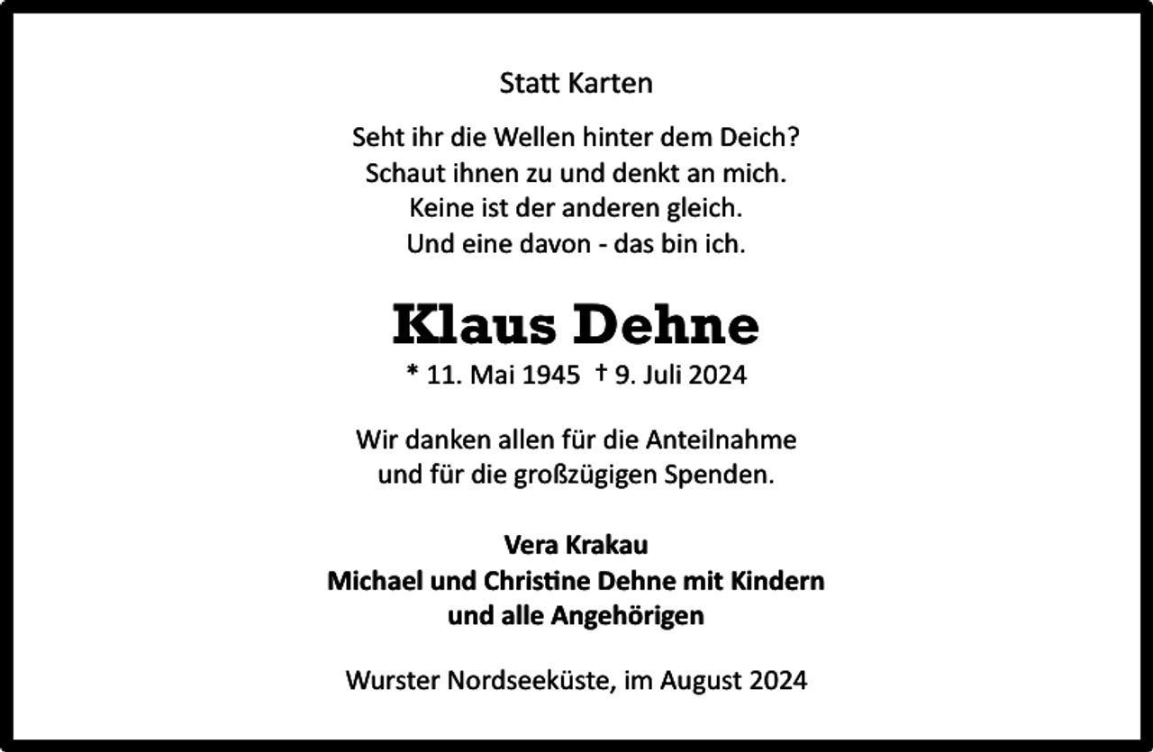 <p>Statt Karten<br />Seht ihr die Wellen hinter dem Deich?<br />Schaut ihnen zu und denkt an mich.<br />Keine ist der anderen gleich.<br />Und eine davon - das bin ich.</p><p>Klaus Dehne<br />* 11. Mai 1945 † 9. Juli 2024</p><p>Wir danken allen für die Anteilnahme<br />und für die großzügigen Spenden.<br />Vera Krakau<br />Michael und Christine Dehne mit Kindern<br />und alle Angehörigen<br />Wurster Nordseeküste, im August 2024</p>