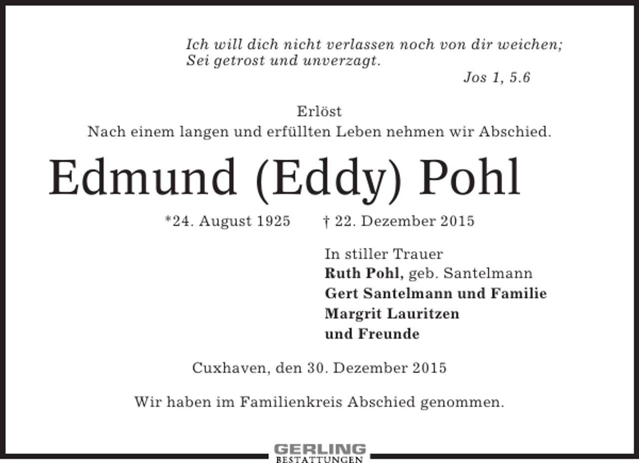 <p>Ich will dich nicht verlassen noch von dir weichen;<br />Sei getrost und unverzagt.<br />Jos 1, 5.6<br />Erlöst<br />Nach einem langen und erfüllten Leben nehmen wir Abschied.</p><p>Edmund (Eddy) Pohl<br />*24. August 1925</p><p> 22. Dezember 2015<br />In stiller Trauer<br />Ruth Pohl, geb. Santelmann<br />Gert Santelmann und Familie<br />Margrit Lauritzen<br />und Freunde</p><p>Cuxhaven, den 30. Dezember 2015<br />Wir haben im Familienkreis Abschied genommen.</p>