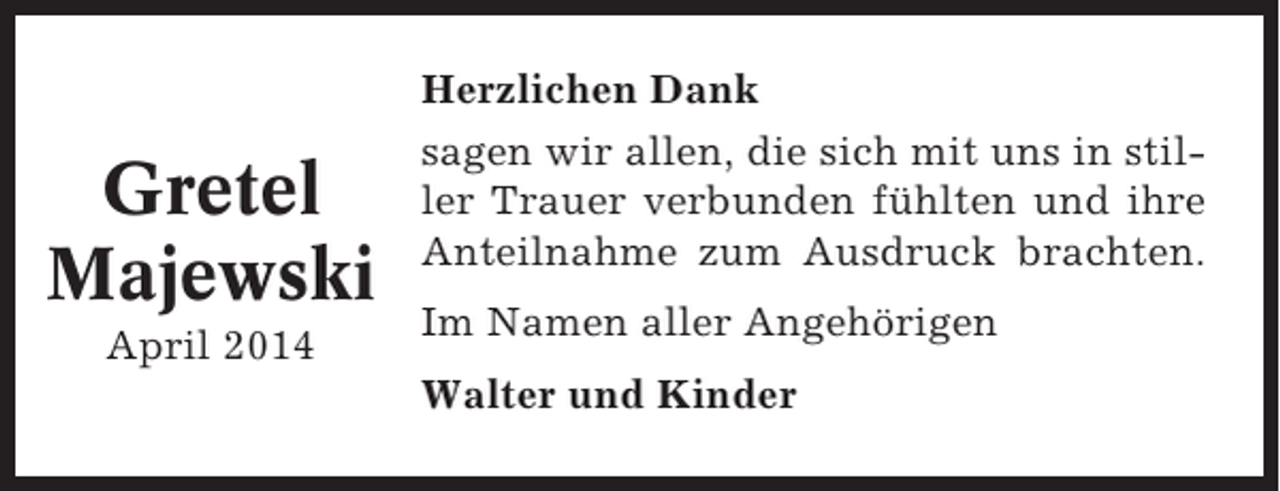 <p>Gretel<br />Majewski<br />April 2014</p><p>Herzlichen Dank<br />sagen wir allen, die sich mit uns in stiller Trauer verbunden fühlten und ihre<br />Anteilnahme zum Ausdruck brachten.<br />Im Namen aller Angehörigen<br />Walter und Kinder</p>