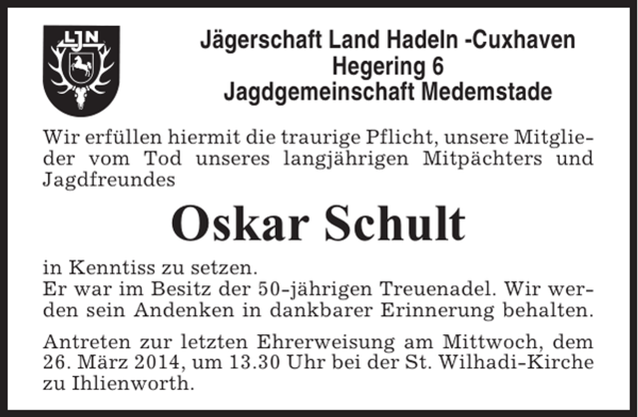 <p>Jägerschaft Land Hadeln -Cuxhaven<br />Hegering 6<br />Jagdgemeinschaft Medemstade<br />Wir erfüllen hiermit die traurige Pflicht, unsere Mitglieder vom Tod unseres langjährigen Mitpächters und<br />Jagdfreundes</p><p>Oskar Schult<br />in Kenntiss zu setzen.<br />Er war im Besitz der 50-jährigen Treuenadel. Wir werden sein Andenken in dankbarer Erinnerung behalten.<br />Antreten zur letzten Ehrerweisung am Mittwoch, dem<br />26. März 2014, um 13.30 Uhr bei der St. Wilhadi-Kirche<br />zu Ihlienworth.</p>