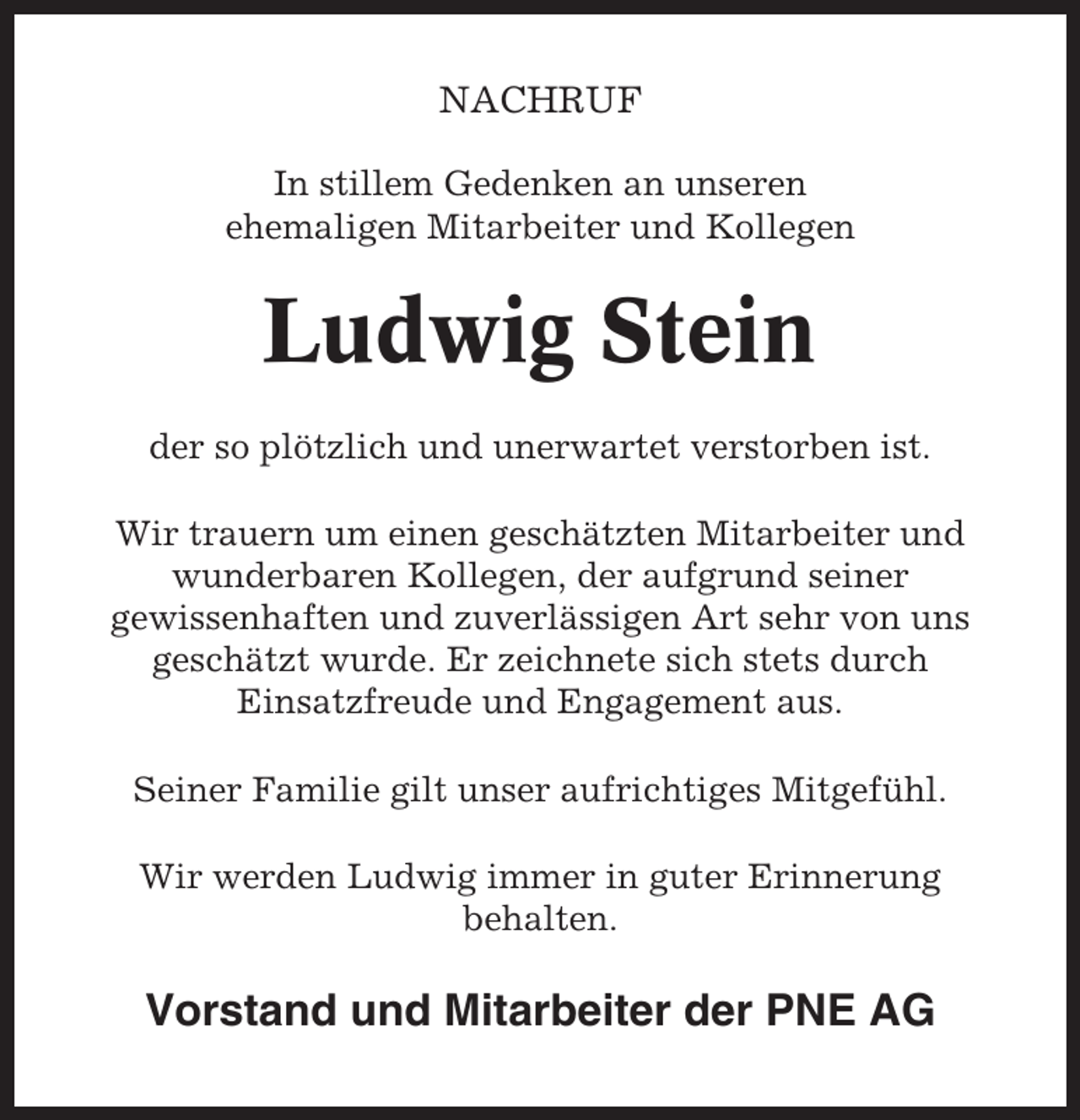 <p>NACHRUF<br />In stillem Gedenken an unseren<br />ehemaligen Mitarbeiter und Kollegen</p><p>Ludwig Stein<br />der so plötzlich und unerwartet verstorben ist.<br />Wir trauern um einen geschätzten Mitarbeiter und<br />wunderbaren Kollegen, der aufgrund seiner<br />gewissenhaften und zuverlässigen Art sehr von uns<br />geschätzt wurde. Er zeichnete sich stets durch<br />Einsatzfreude und Engagement aus.<br />Seiner Familie gilt unser aufrichtiges Mitgefühl.<br />Wir werden Ludwig immer in guter Erinnerung<br />behalten.</p><p>Vorstand und Mitarbeiter der PNE AG</p>