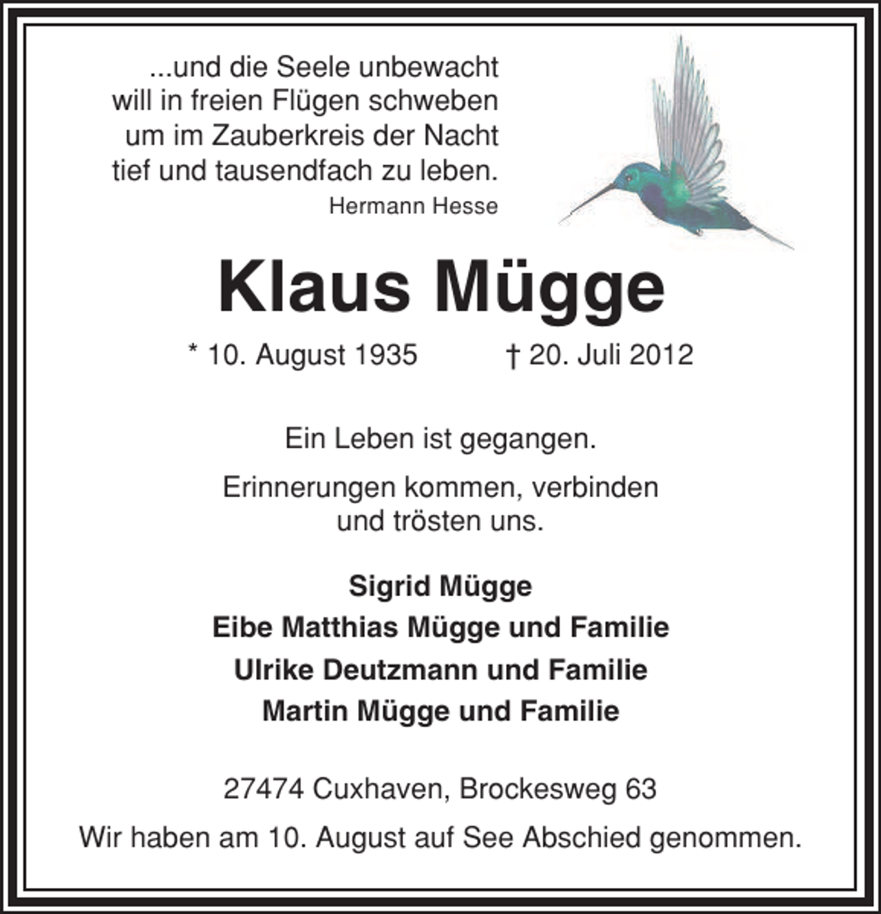 <p>...und die Seele unbewacht<br />will in freien Flügen schweben<br />um im Zauberkreis der Nacht<br />tief und tausendfach zu leben.<br />Hermann Hesse</p><p>Klaus Mügge<br />* 10. August 1935</p><p>† 20. Juli 2012</p><p>Ein Leben ist gegangen.<br />Erinnerungen kommen, verbinden<br />und trösten uns.<br />Sigrid Mügge<br />Eibe Matthias Mügge und Familie<br />Ulrike Deutzmann und Familie<br />Martin Mügge und Familie<br />27474 Cuxhaven, Brockesweg 63<br />Wir haben am 10. August auf See Abschied genommen.</p>