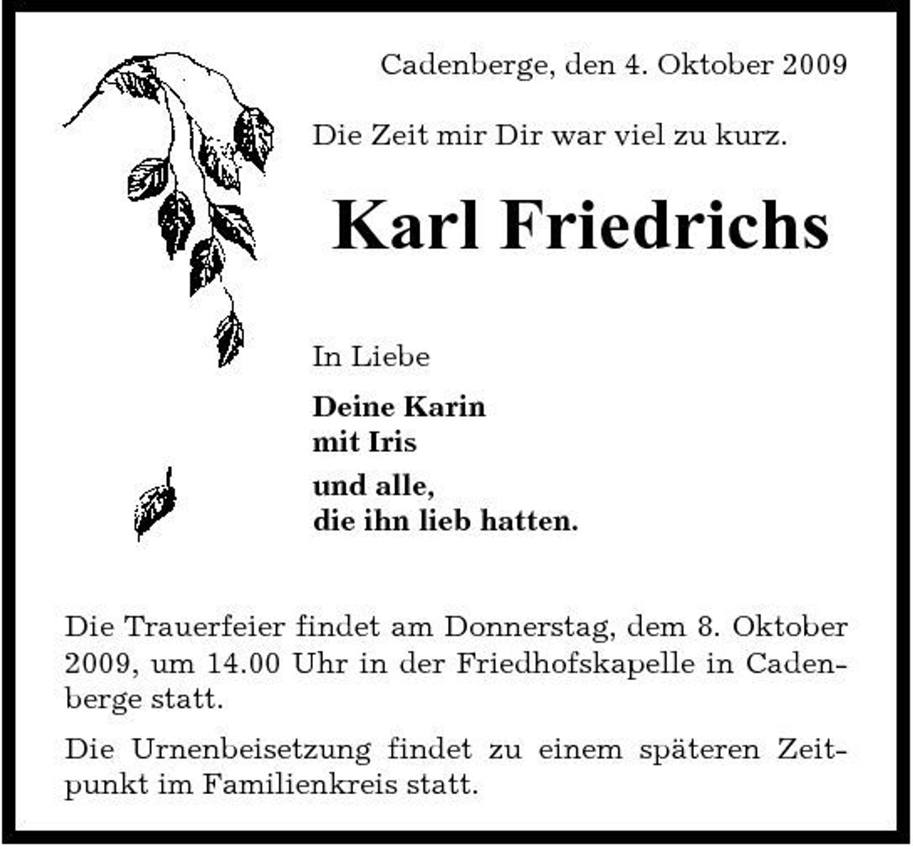 <p>Cadenberge, den 4. Oktober 2009 Die Zeit mir Dir war viel zu kurz.</p><p>Karl Friedrichs<br />In Liebe Deine Karin mit Iris und alle, die ihn lieb hatten.</p><p>Die Trauerfeier findet am Donnerstag, dem 8. Oktober 2009, um 14.00 Uhr in der Friedhofskapelle in Cadenberge statt. Die Urnenbeisetzung findet zu einem späteren Zeitpunkt im Familienkreis statt.</p>