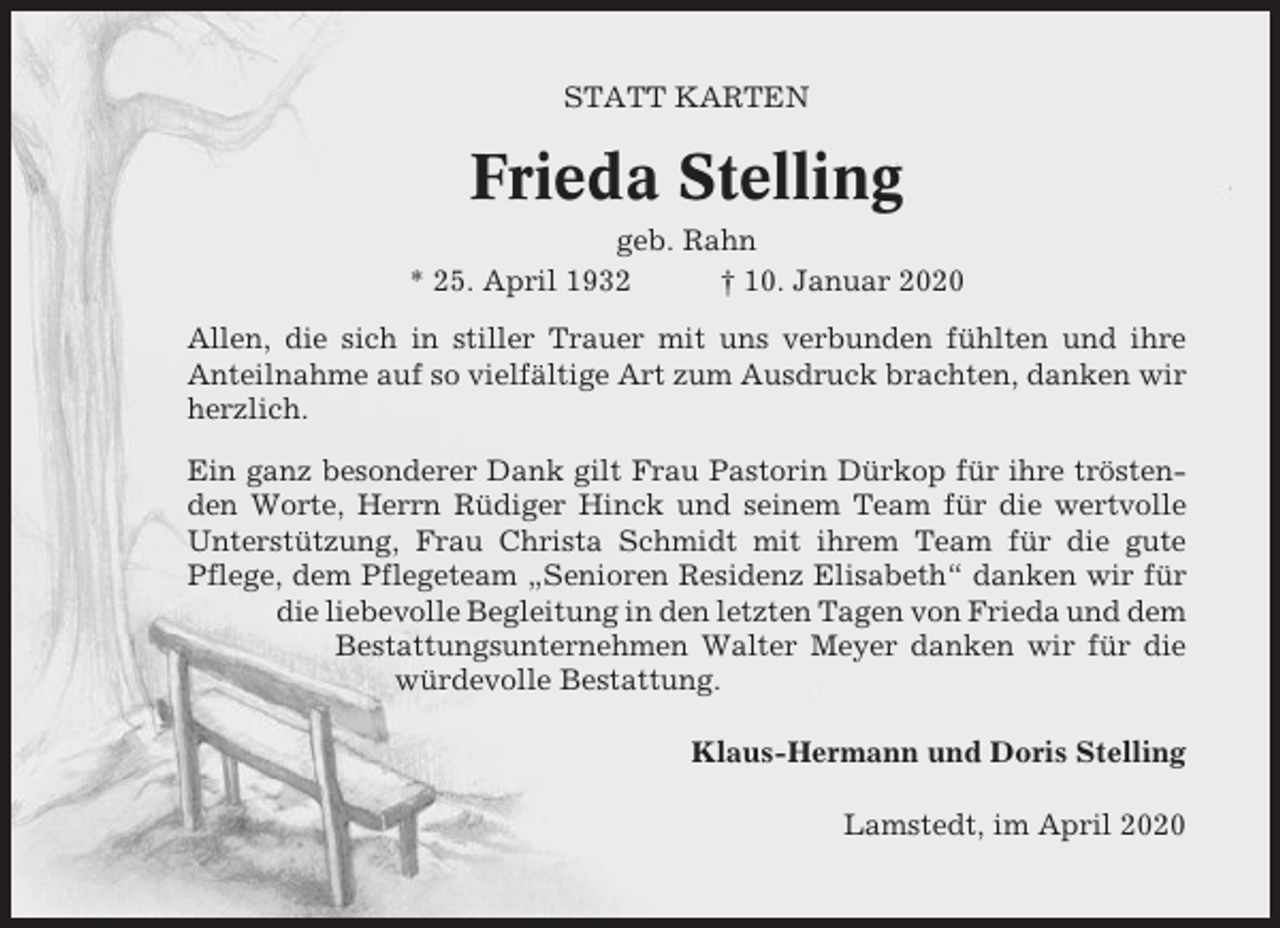 <p>STATT KARTEN</p><p>Frieda Stelling<br />geb. Rahn<br />* 25. April 1932<br />† 10. Januar 2020<br />Allen, die sich in stiller Trauer mit uns verbunden fühlten und ihre<br />Anteilnahme auf so vielfältige Art zum Ausdruck brachten, danken wir<br />herzlich.<br />Ein ganz besonderer Dank gilt Frau Pastorin Dürkop für ihre tröstenden Worte, Herrn Rüdiger Hinck und seinem Team für die wertvolle<br />Unterstützung, Frau Christa Schmidt mit ihrem Team für die gute<br />Pflege, dem Pflegeteam „Senioren Residenz Elisabeth“ danken wir für<br />die liebevolle Begleitung in den letzten Tagen von Frieda und dem<br />Bestattungsunternehmen Walter Meyer danken wir für die<br />würdevolle Bestattung.<br />Klaus-Hermann und Doris Stelling<br />Lamstedt, im April 2020</p>