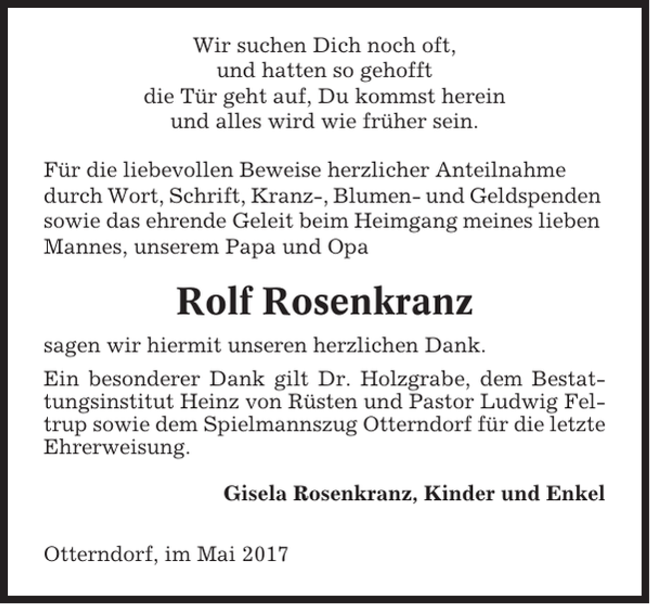 <p>Wir suchen Dich noch oft,<br />und hatten so gehofft<br />die Tür geht auf, Du kommst herein<br />und alles wird wie früher sein.<br />Für die liebevollen Beweise herzlicher Anteilnahme<br />durch Wort, Schrift, Kranz-, Blumen- und Geldspenden<br />sowie das ehrende Geleit beim Heimgang meines lieben<br />Mannes, unserem Papa und Opa</p><p>Rolf Rosenkranz<br />sagen wir hiermit unseren herzlichen Dank.<br />Ein besonderer Dank gilt Dr. Holzgrabe, dem Bestattungsinstitut Heinz von Rüsten und Pastor Ludwig Feltrup sowie dem Spielmannszug Otterndorf für die letzte<br />Ehrerweisung.<br />Gisela Rosenkranz, Kinder und Enkel<br />Otterndorf, im Mai 2017</p>