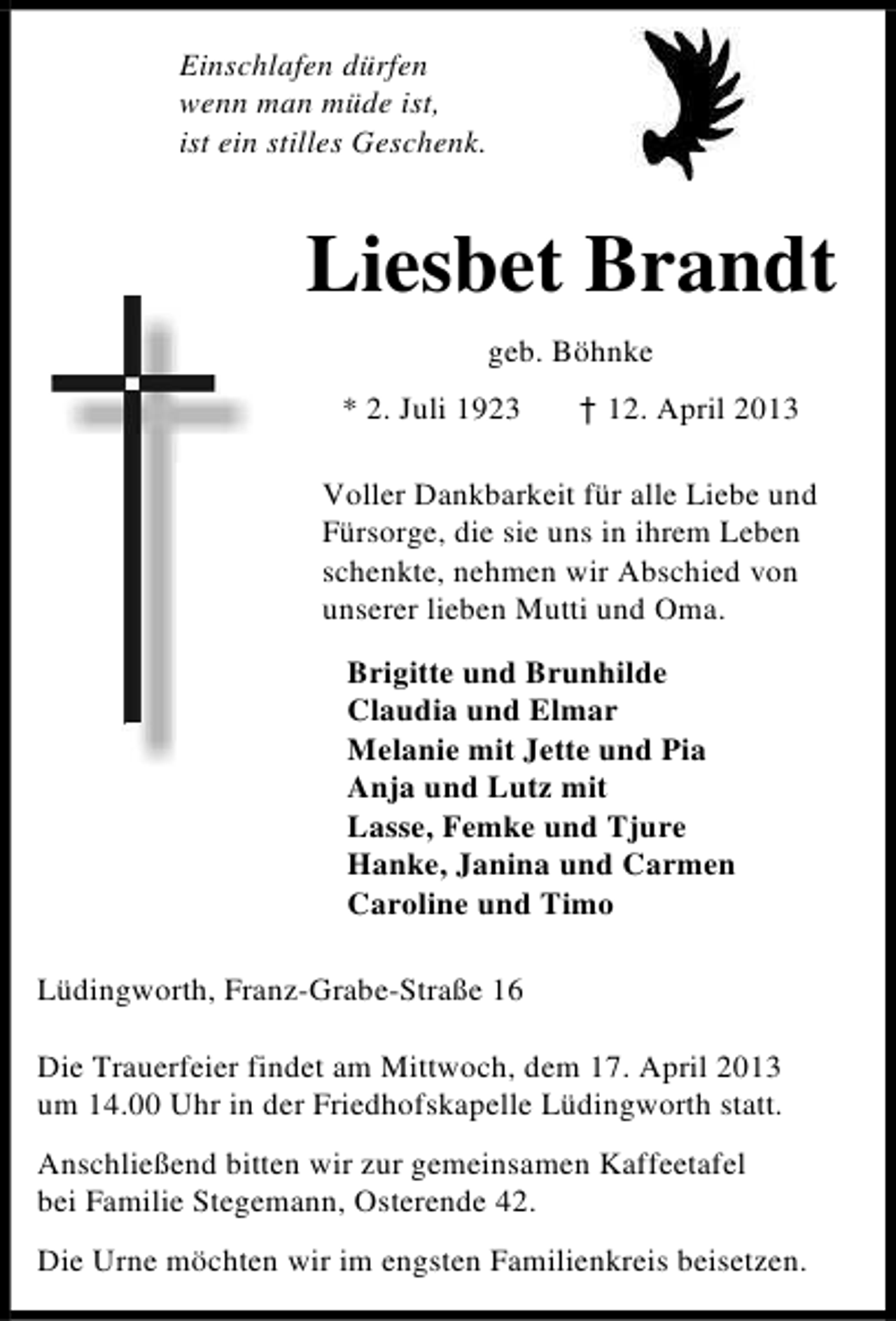 <p>Einschlafen dürfen<br />wenn man müde ist,<br />ist ein stilles Geschenk.</p><p>Liesbet Brandt<br />geb. Böhnke<br />* 2. Juli 1923</p><p>† 12. April 2013</p><p>Voller Dankbarkeit für alle Liebe und<br />Fürsorge, die sie uns in ihrem Leben<br />schenkte, nehmen wir Abschied von<br />unserer lieben Mutti und Oma.<br />Brigitte und Brunhilde<br />Claudia und Elmar<br />Melanie mit Jette und Pia<br />Anja und Lutz mit<br />Lasse, Femke und Tjure<br />Hanke, Janina und Carmen<br />Caroline und Timo<br />Lüdingworth, Franz-Grabe-Straße 16<br />Die Trauerfeier findet am Mittwoch, dem 17. April 2013<br />um 14.00 Uhr in der Friedhofskapelle Lüdingworth statt.<br />Anschließend bitten wir zur gemeinsamen Kaffeetafel<br />bei Familie Stegemann, Osterende 42.<br />Die Urne möchten wir im engsten Familienkreis beisetzen.</p>