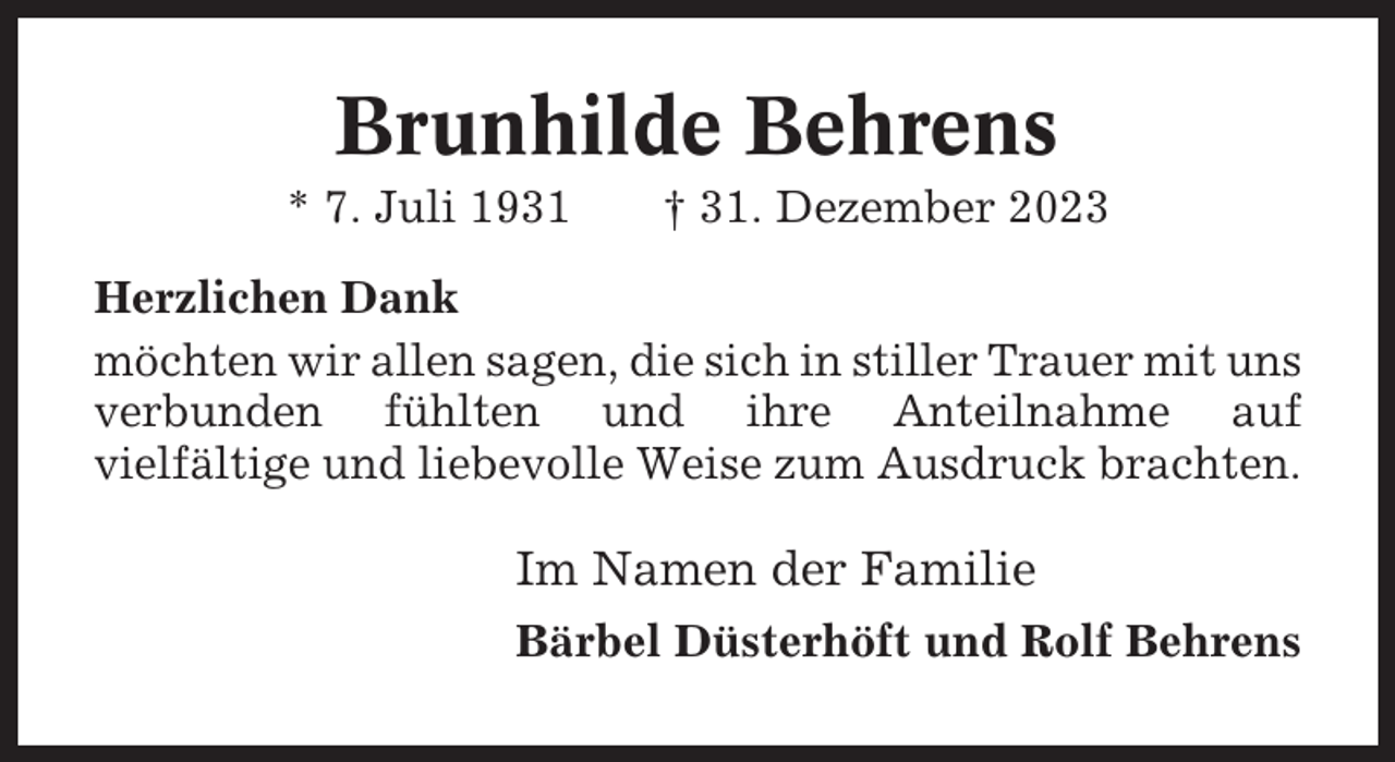 <p>Brunhilde Behrens<br />* 7. Juli 1931</p><p>† 31. Dezember 2023</p><p>Herzlichen Dank<br />möchten wir allen sagen, die sich in stiller Trauer mit uns<br />verbunden fühlten und ihre Anteilnahme auf<br />vielfältige und liebevolle Weise zum Ausdruck brachten.</p><p>Im Namen der Familie<br />Bärbel Düsterhöft und Rolf Behrens</p>