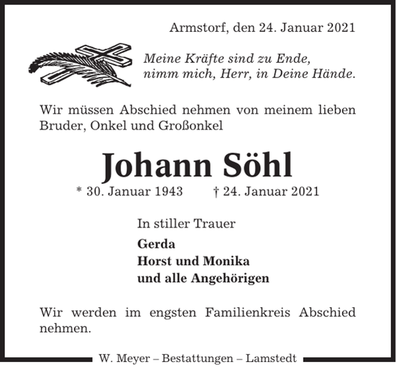 <p>Armstorf, den 24. Januar 2021<br />Meine Kräfte sind zu Ende,<br />nimm mich, Herr, in Deine Hände.<br />Wir müssen Abschied nehmen von meinem lieben<br />Bruder, Onkel und Großonkel</p><p>Johann Söhl<br />* 30. Januar 1943</p><p>† 24. Januar 2021</p><p>In stiller Trauer<br />Gerda<br />Horst und Monika<br />und alle Angehörigen<br />Wir werden im engsten Familienkreis Abschied<br />nehmen.<br />W. Meyer – Bestattungen – Lamstedt</p>
