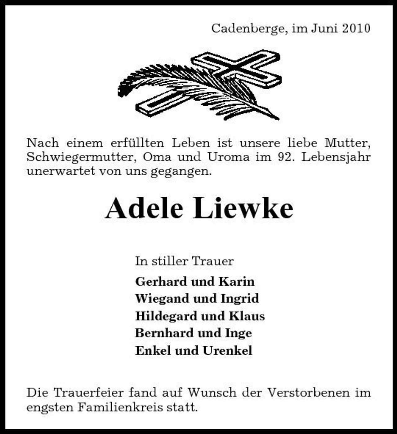 <p>Cadenberge, im Juni 2010</p><p>Nach einem erfüllten Leben ist unsere liebe Mutter, Schwiegermutter, Oma und Uroma im 92. Lebensjahr unerwartet von uns gegangen.</p><p>Adele Liewke<br />In stiller Trauer Gerhard und Karin Wiegand und Ingrid Hildegard und Klaus Bernhard und Inge Enkel und Urenkel Die Trauerfeier fand auf Wunsch der Verstorbenen im engsten Familienkreis statt.</p>