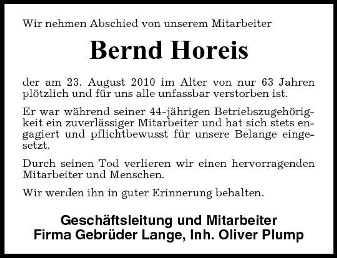 <p>Wir nehmen Abschied von unserem Mitarbeiter</p><p>Bernd Horeis<br />der am 23. August 2010 im Alter von nur 63 Jahren plötzlich und für uns alle unfassbar verstorben ist. Er war während seiner 44-jährigen Betriebszugehörigkeit ein zuverlässiger Mitarbeiter und hat sich stets engagiert und pflichtbewusst für unsere Belange eingesetzt. Durch seinen Tod verlieren wir einen hervorragenden Mitarbeiter und Menschen. Wir werden ihn in guter Erinnerung behalten.</p><p>Geschäftsleitung und Mitarbeiter Firma Gebrüder Lange, Inh. Oliver Plump</p>