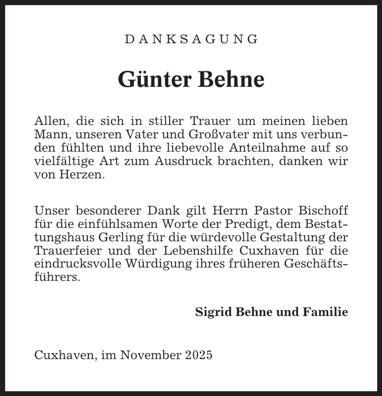 <p>DANKSAGUNG</p><p>Günter Behne<br />Allen, die sich in stiller Trauer um meinen lieben<br />Mann, unseren Vater und Großvater mit uns verbunden fühlten und ihre liebevolle Anteilnahme auf so<br />vielfältige Art zum Ausdruck brachten, danken wir<br />von Herzen.<br />Unser besonderer Dank gilt Herrn Pastor Bischoff<br />für die einfühlsamen Worte der Predigt, dem Bestattungshaus Gerling für die würdevolle Gestaltung der<br />Trauerfeier und der Lebenshilfe Cuxhaven für die<br />eindrucksvolle Würdigung ihres früheren Geschäftsführers.<br />Sigrid Behne und Familie</p><p>Cuxhaven, im November 2025</p>