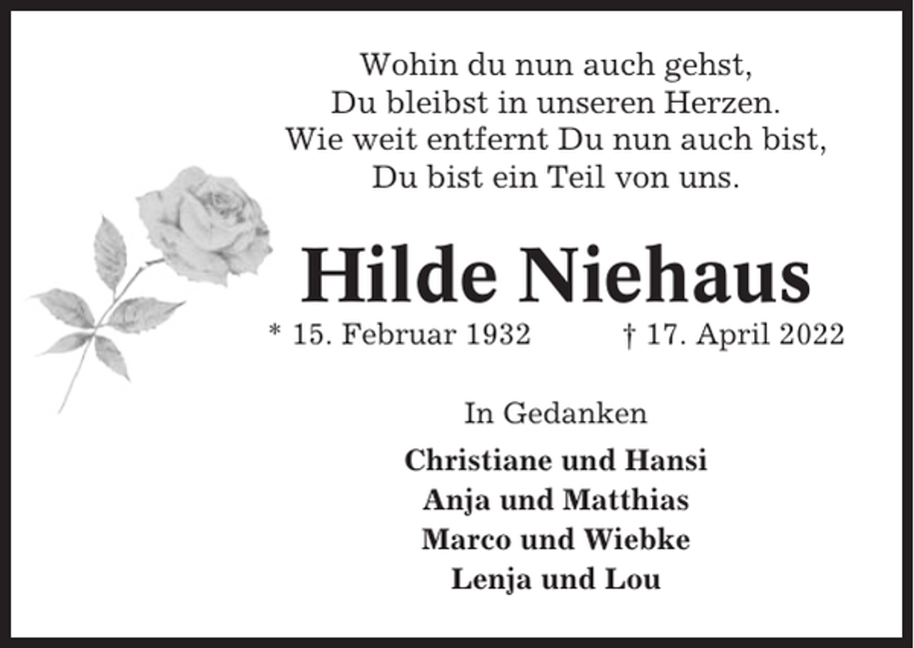 <p>Wohin du nun auch gehst,<br />Du bleibst in unseren Herzen.<br />Wie weit entfernt Du nun auch bist,<br />Du bist ein Teil von uns.</p><p>Hilde Niehaus<br />* 15. Februar 1932</p><p>† 17. April 2022</p><p>In Gedanken<br />Christiane und Hansi<br />Anja und Matthias<br />Marco und Wiebke<br />Lenja und Lou</p>