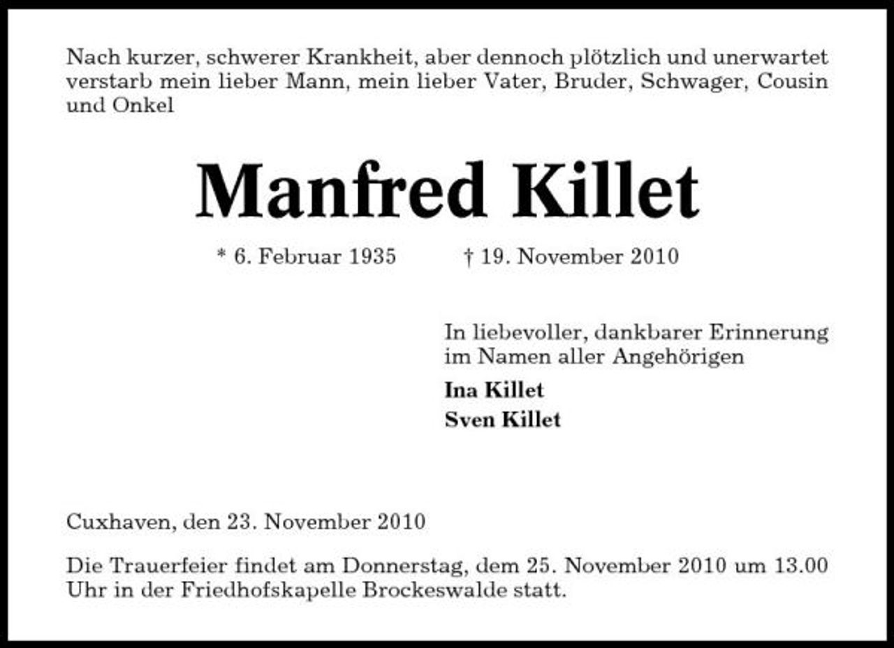 <p>Nach kurzer, schwerer Krankheit, aber dennoch plötzlich und unerwartet verstarb mein lieber Mann, mein lieber Vater, Bruder, Schwager, Cousin und Onkel</p><p>Manfred Killet<br />* 6. Februar 1935 † 19. November 2010 In liebevoller, dankbarer Erinnerung im Namen aller Angehörigen Ina Killet Sven Killet</p><p>Cuxhaven, den 23. November 2010 Die Trauerfeier findet am Donnerstag, dem 25. November 2010 um 13.00 Uhr in der Friedhofskapelle Brockeswalde statt.</p>