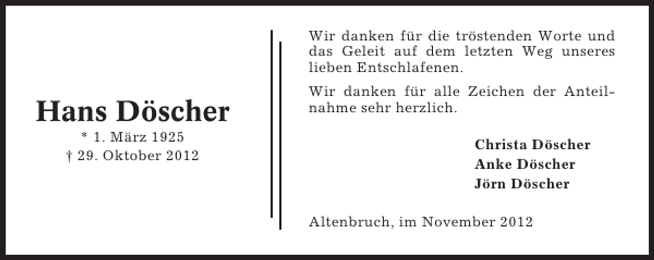 <p>Wir danken für die tröstenden Worte und<br />das Geleit auf dem letzten Weg unseres<br />lieben Entschlafenen.</p><p>Hans Döscher<br />* 1. März 1925<br />† 29. Oktober 2012</p><p>Wir danken für alle Zeichen der Anteilnahme sehr herzlich.<br />Christa Döscher<br />Anke Döscher<br />Jörn Döscher<br />Altenbruch, im November 2012</p>