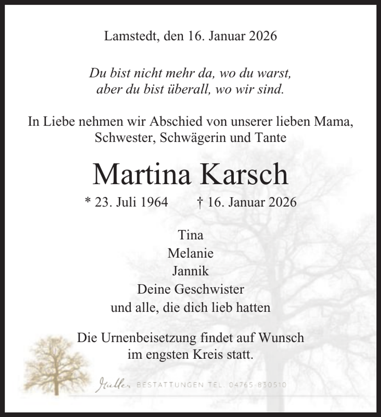 <p>Lamstedt, den 16. Januar 2026<br />Du bist nicht mehr da, wo du warst,<br />aber du bist überall, wo wir sind.<br />In Liebe nehmen wir Abschied von unserer lieben Mama,<br />Schwester, Schwägerin und Tante</p><p>Martina Karsch<br />* 23. Juli 1964</p><p>† 16. Januar 2026</p><p>Tina<br />Melanie<br />Jannik<br />Deine Geschwister<br />und alle, die dich lieb hatten<br />Die Urnenbeisetzung findet auf Wunsch<br />im engsten Kreis statt.</p>