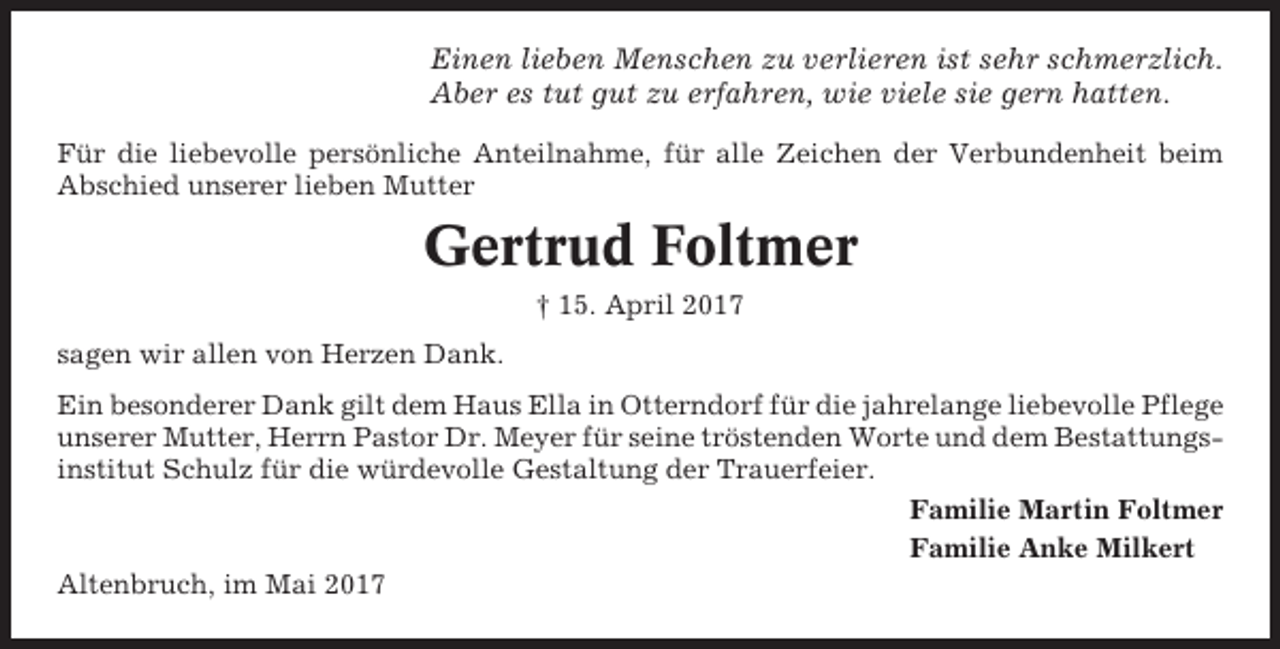 <p>Einen lieben Menschen zu verlieren ist sehr schmerzlich.<br />Aber es tut gut zu erfahren, wie viele sie gern hatten.<br />Für die liebevolle persönliche Anteilnahme, für alle Zeichen der Verbundenheit beim<br />Abschied unserer lieben Mutter</p><p>Gertrud Foltmer<br />† 15. April 2017<br />sagen wir allen von Herzen Dank.<br />Ein besonderer Dank gilt dem Haus Ella in Otterndorf für die jahrelange liebevolle Pflege<br />unserer Mutter, Herrn Pastor Dr. Meyer für seine tröstenden Worte und dem Bestattungsinstitut Schulz für die würdevolle Gestaltung der Trauerfeier.<br />Familie Martin Foltmer<br />Familie Anke Milkert<br />Altenbruch, im Mai 2017</p>