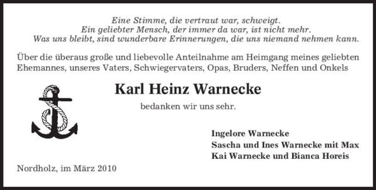 <p>Eine Stimme, die vertraut war, schweigt. Ein geliebter Mensch, der immer da war, ist nicht mehr. Was uns bleibt, sind wunderbare Erinnerungen, die uns niemand nehmen kann. Über die überaus große und liebevolle Anteilnahme am Heimgang meines geliebten Ehemannes, unseres Vaters, Schwiegervaters, Opas, Bruders, Neffen und Onkels</p><p>Karl Heinz Warnecke<br />bedanken wir uns sehr. Ingelore Warnecke Sascha und Ines Warnecke mit Max Kai Warnecke und Bianca Horeis Nordholz, im März 2010</p>