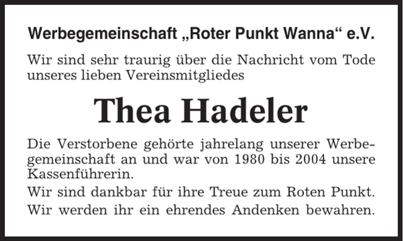 <p>Werbegemeinschaft „Roter Punkt Wanna“ e.V.<br />Wir sind sehr traurig über die Nachricht vom Tode<br />unseres lieben Vereinsmitgliedes</p><p>Thea Hadeler<br />Die Verstorbene gehörte jahrelang unserer Werbegemeinschaft an und war von 1980 bis 2004 unsere<br />Kassenführerin.<br />Wir sind dankbar für ihre Treue zum Roten Punkt.<br />Wir werden ihr ein ehrendes Andenken bewahren.</p>