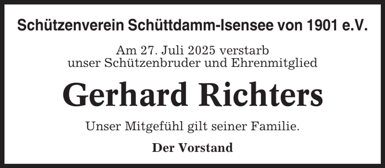 <p>Schützenverein Schüttdamm-Isensee von 1901 e.V.<br />Am 27. Juli 2025 verstarb<br />unser Schützenbruder und Ehrenmitglied</p><p>Gerhard Richters<br />Unser Mitgefühl gilt seiner Familie.<br />Der Vorstand</p>