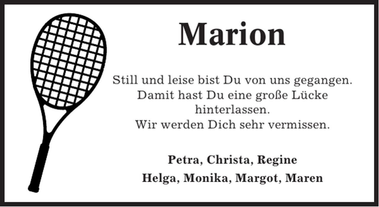 <p>Marion<br />Still und leise bist Du von uns gegangen.<br />Damit hast Du eine große Lücke<br />hinterlassen.<br />Wir werden Dich sehr vermissen.<br />Petra, Christa, Regine<br />Helga, Monika, Margot, Maren</p>