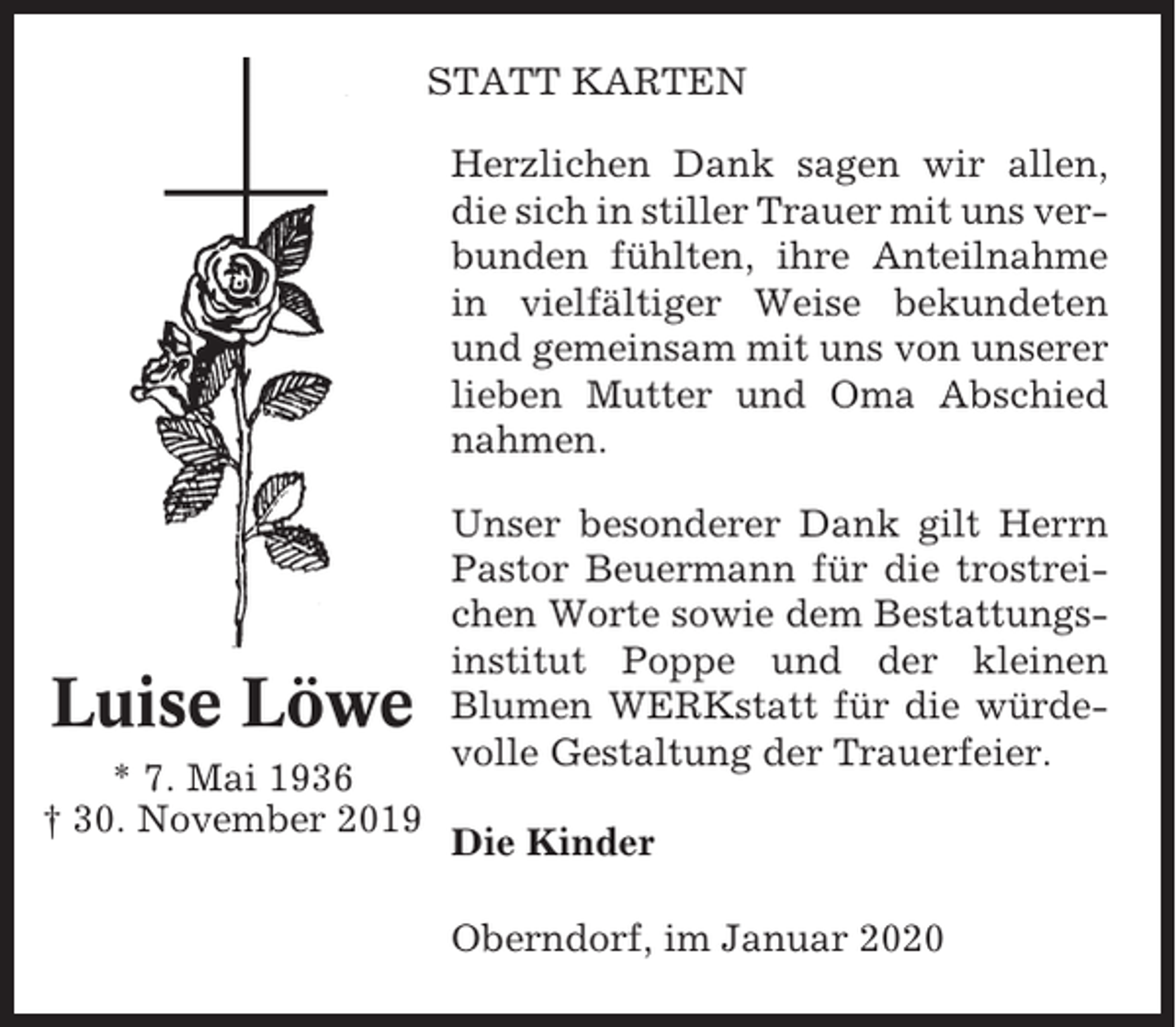 <p>STATT KARTEN<br />Herzlichen Dank sagen wir allen,<br />die sich in stiller Trauer mit uns verbunden fühlten, ihre Anteilnahme<br />in vielfältiger Weise bekundeten<br />und gemeinsam mit uns von unserer<br />lieben Mutter und Oma Abschied<br />nahmen.</p><p>Luise Löwe<br />* 7. Mai 1936<br />† 30. November 2019</p><p>Unser besonderer Dank gilt Herrn<br />Pastor Beuermann für die trostreichen Worte sowie dem Bestattungsinstitut Poppe und der kleinen<br />Blumen WERKstatt für die würdevolle Gestaltung der Trauerfeier.<br />Die Kinder<br />Oberndorf, im Januar 2020</p>