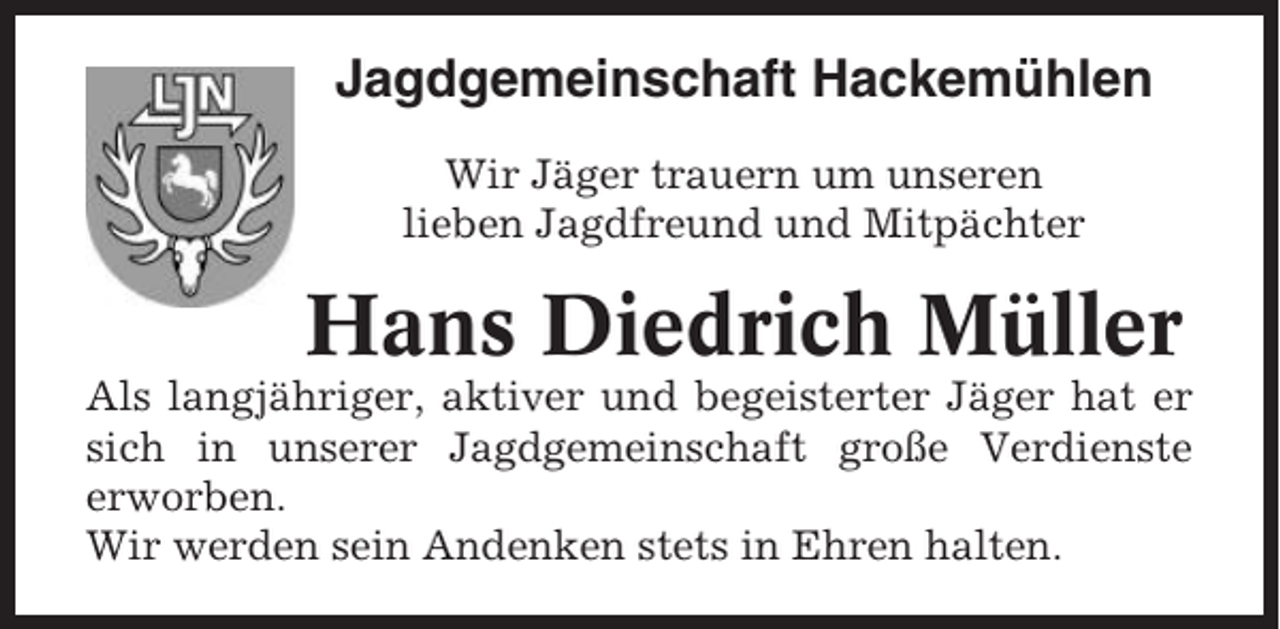 <p>Jagdgemeinschaft Hackemühlen<br />Wir Jäger trauern um unseren<br />lieben Jagdfreund und Mitpächter</p><p>Hans Diedrich Müller<br />Als langjähriger, aktiver und begeisterter Jäger hat er<br />sich in unserer Jagdgemeinschaft große Verdienste<br />erworben.<br />Wir werden sein Andenken stets in Ehren halten.</p>