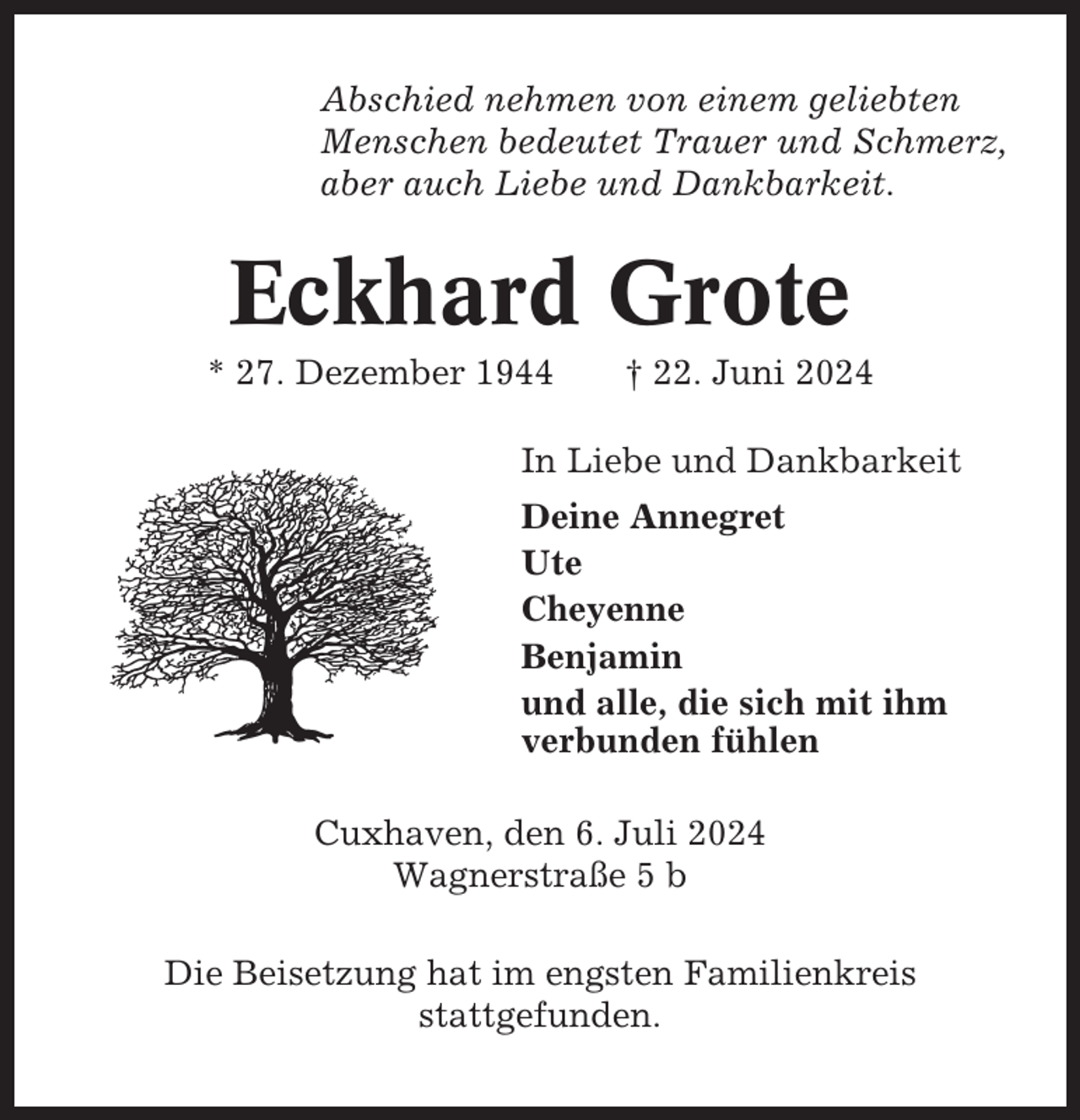 <p>Abschied nehmen von einem geliebten<br />Menschen bedeutet Trauer und Schmerz,<br />aber auch Liebe und Dankbarkeit.</p><p>Eckhard Grote<br />* 27. Dezember 1944</p><p>† 22. Juni 2024</p><p>In Liebe und Dankbarkeit<br />Deine Annegret<br />Ute<br />Cheyenne<br />Benjamin<br />und alle, die sich mit ihm<br />verbunden fühlen<br />Cuxhaven, den 6. Juli 2024<br />Wagnerstraße 5 b<br />Die Beisetzung hat im engsten Familienkreis<br />stattgefunden.</p>