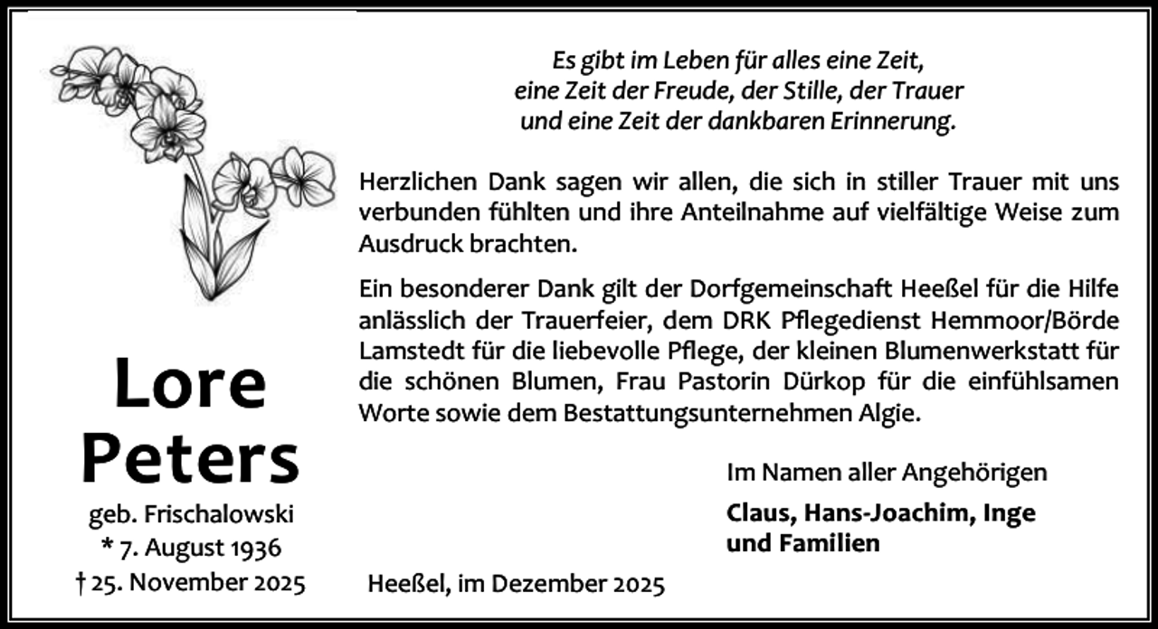 <p>Es gibt im Leben für alles eine Zeit,<br />eine Zeit der Freude, der Stille, der Trauer<br />und eine Zeit der dankbaren Erinnerung.<br />Herzlichen Dank sagen wir allen, die sich in stiller Trauer mit uns<br />verbunden fühlten und ihre Anteilnahme auf vielfältige Weise zum<br />Ausdruck brachten.</p><p>Lore<br />Peters</p><p>geb. Frischalowski<br />* 7. August 1936<br />† 25. November 2025</p><p>Ein besonderer Dank gilt der Dorfgemeinschaft Heeßel für die Hilfe<br />anlässlich der Trauerfeier, dem DRK Pﬂegedienst Hemmoor/Börde<br />Lamstedt für die liebevolle Pﬂege, der kleinen Blumenwerkstatt für<br />die schönen Blumen, Frau Pastorin Dürkop für die einfühlsamen<br />Worte sowie dem Bestattungsunternehmen Algie.<br />Im Namen aller Angehörigen<br />Claus, Hans-Joachim, Inge<br />und Familien<br />Heeßel, im Dezember 2025</p>