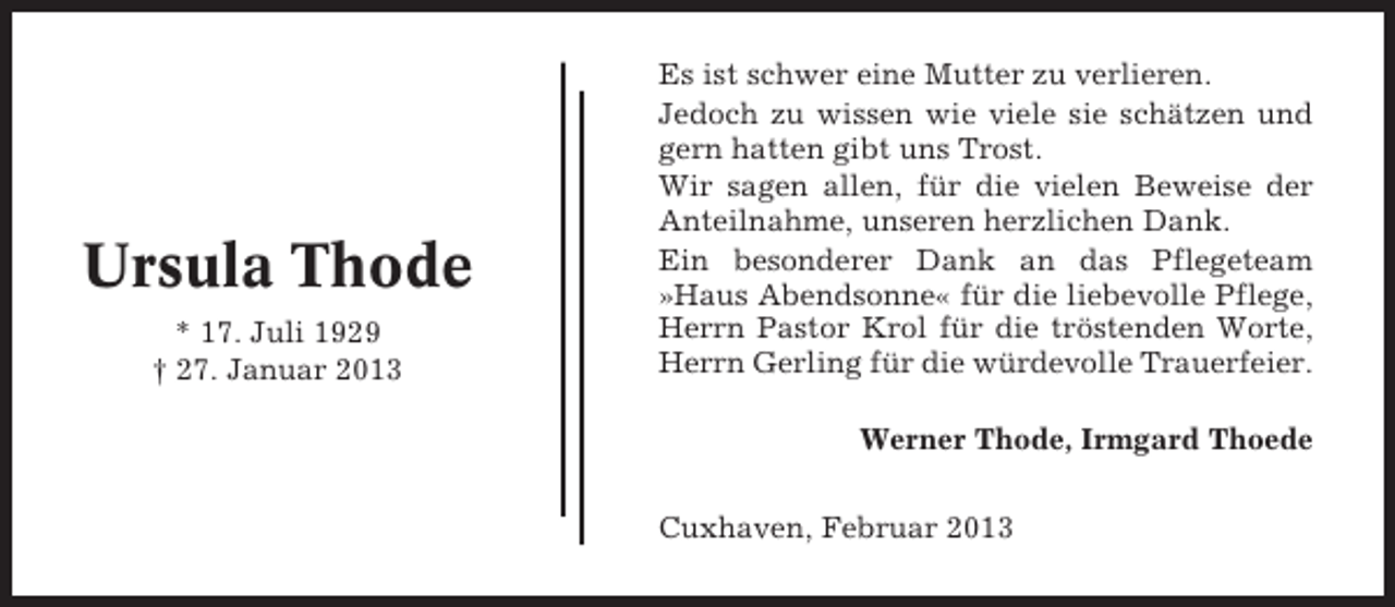 <p>Ursula Thode<br />* 17. Juli 1929<br />† 27. Januar 2013</p><p>Es ist schwer eine Mutter zu verlieren.<br />Jedoch zu wissen wie viele sie schätzen und<br />gern hatten gibt uns Trost.<br />Wir sagen allen, für die vielen Beweise der<br />Anteilnahme, unseren herzlichen Dank.<br />Ein besonderer Dank an das Pflegeteam<br />»Haus Abendsonne« für die liebevolle Pflege,<br />Herrn Pastor Krol für die tröstenden Worte,<br />Herrn Gerling für die würdevolle Trauerfeier.<br />Werner Thode, Irmgard Thoede<br />Cuxhaven, Februar 2013</p>