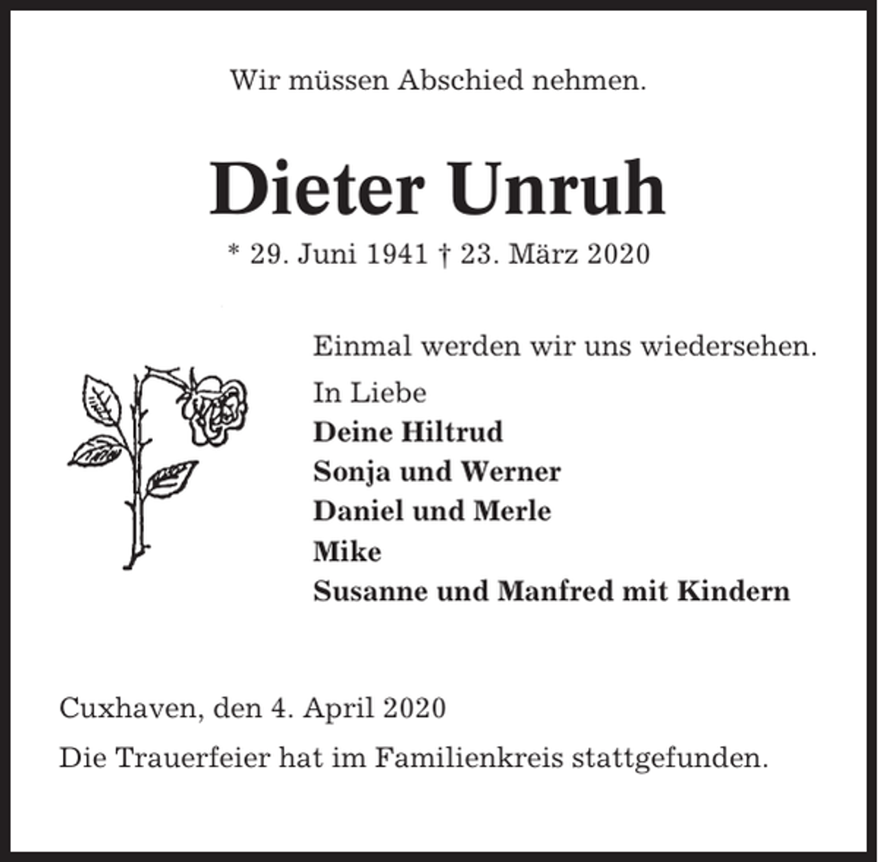 <p>Wir müssen Abschied nehmen.</p><p>Dieter Unruh<br />* 29. Juni 1941 † 23. März 2020<br />Einmal werden wir uns wiedersehen.<br />In Liebe<br />Deine Hiltrud<br />Sonja und Werner<br />Daniel und Merle<br />Mike<br />Susanne und Manfred mit Kindern</p><p>Cuxhaven, den 4. April 2020<br />Die Trauerfeier hat im Familienkreis stattgefunden.</p>