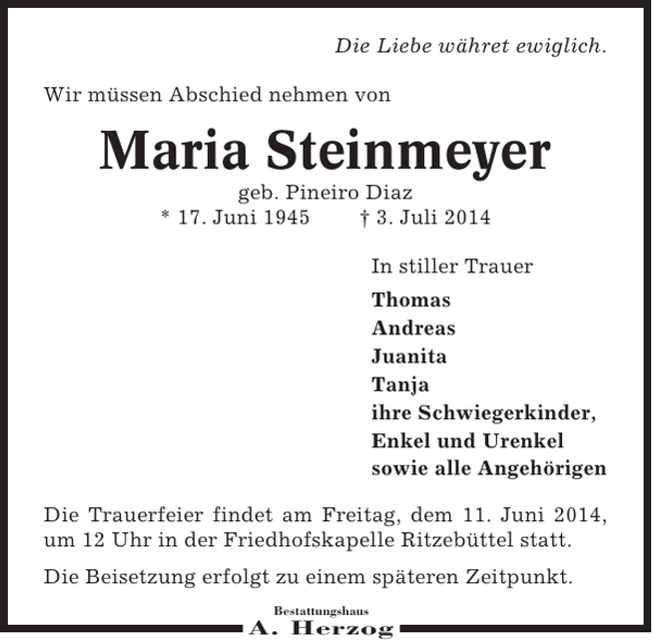 <p>Die Liebe währet ewiglich.<br />Wir müssen Abschied nehmen von</p><p>Maria Steinmeyer<br />geb. Pineiro Diaz<br />* 17. Juni 1945<br />† 3. Juli 2014<br />In stiller Trauer<br />Thomas<br />Andreas<br />Juanita<br />Tanja<br />ihre Schwiegerkinder,<br />Enkel und Urenkel<br />sowie alle Angehörigen<br />Die Trauerfeier findet am Freitag, dem 11. Juni 2014,<br />um 12 Uhr in der Friedhofskapelle Ritzebüttel statt.<br />Die Beisetzung erfolgt zu einem späteren Zeitpunkt.<br />Bestattungshaus</p><p>A. Herzog</p>