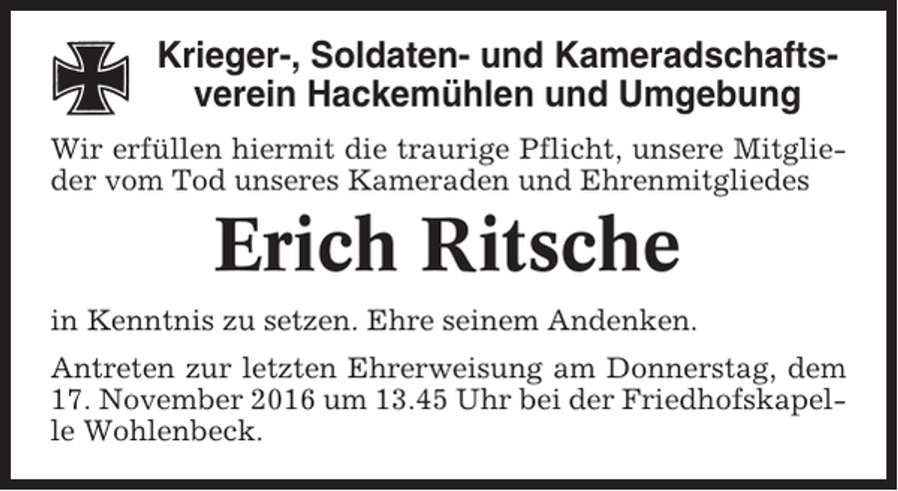 <p>Krieger-, Soldaten- und Kameradschaftsverein Hackemühlen und Umgebung<br />Wir erfüllen hiermit die traurige Pflicht, unsere Mitglieder vom Tod unseres Kameraden und Ehrenmitgliedes</p><p>Erich Ritsche<br />in Kenntnis zu setzen. Ehre seinem Andenken.<br />Antreten zur letzten Ehrerweisung am Donnerstag, dem<br />17. November 2016 um 13.45 Uhr bei der Friedhofskapelle Wohlenbeck.</p>
