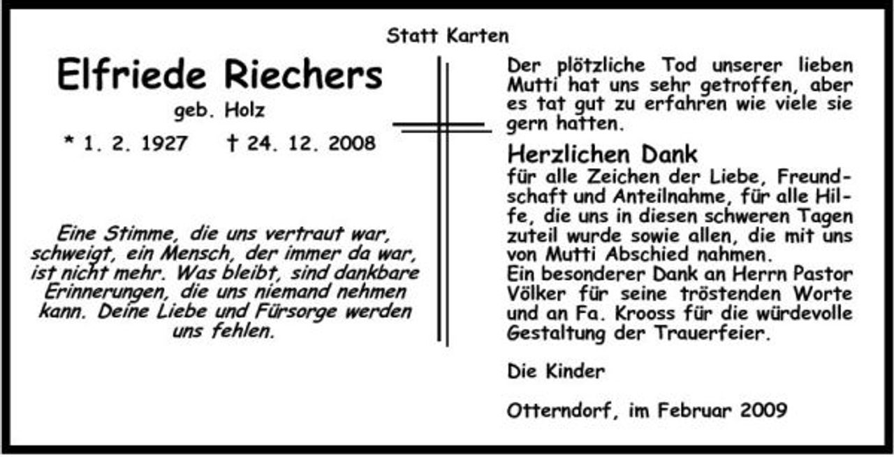 <p>Statt Karten</p><p>Elfriede Riechers<br />geb. Holz * 1. 2. 1927 † 24. 12. 2008</p><p>Der plötzliche Tod unserer lieben Mutti hat uns sehr getroffen, aber es tat gut zu erfahren wie viele sie gern hatten.</p><p>Herzlichen Dank</p><p>Eine Stimme, die uns vertraut war, schweigt, ein Mensch, der immer da war, ist nicht mehr. Was bleibt, sind dankbare Erinnerungen, die uns niemand nehmen kann. Deine Liebe und Fürsorge werden uns fehlen.</p><p>für alle Zeichen der Liebe, Freundschaft und Anteilnahme, für alle Hilfe, die uns in diesen schweren Tagen zuteil wurde sowie allen, die mit uns von Mutti Abschied nahmen. Ein besonderer Dank an Herrn Pastor Völker für seine tröstenden Worte und an Fa. Krooss für die würdevolle Gestaltung der Trauerfeier. Die Kinder Otterndorf, im Februar 2009</p>
